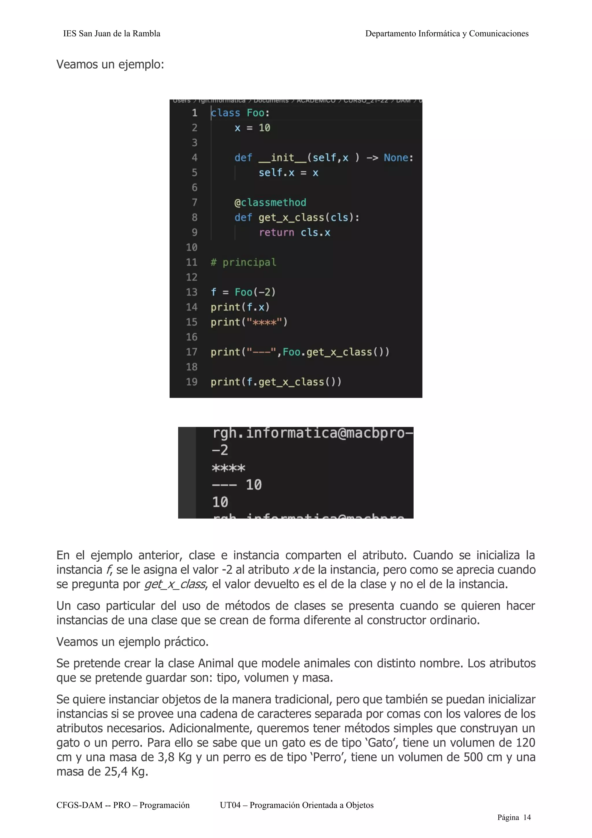 IES San Juan de la Rambla Departamento Informática y Comunicaciones
CFGS-DAM -- PRO – Programación UT04 – Programación Orientada a Objetos
Página 14
Veamos un ejemplo:
En el ejemplo anterior, clase e instancia comparten el atributo. Cuando se inicializa la
instancia f, se le asigna el valor -2 al atributo x de la instancia, pero como se aprecia cuando
se pregunta por get_x_class, el valor devuelto es el de la clase y no el de la instancia.
Un caso particular del uso de métodos de clases se presenta cuando se quieren hacer
instancias de una clase que se crean de forma diferente al constructor ordinario.
Veamos un ejemplo práctico.
Se pretende crear la clase Animal que modele animales con distinto nombre. Los atributos
que se pretende guardar son: tipo, volumen y masa.
Se quiere instanciar objetos de la manera tradicional, pero que también se puedan inicializar
instancias si se provee una cadena de caracteres separada por comas con los valores de los
atributos necesarios. Adicionalmente, queremos tener métodos simples que construyan un
gato o un perro. Para ello se sabe que un gato es de tipo ‘Gato’, tiene un volumen de 120
cm y una masa de 3,8 Kg y un perro es de tipo ‘Perro’, tiene un volumen de 500 cm y una
masa de 25,4 Kg.
 