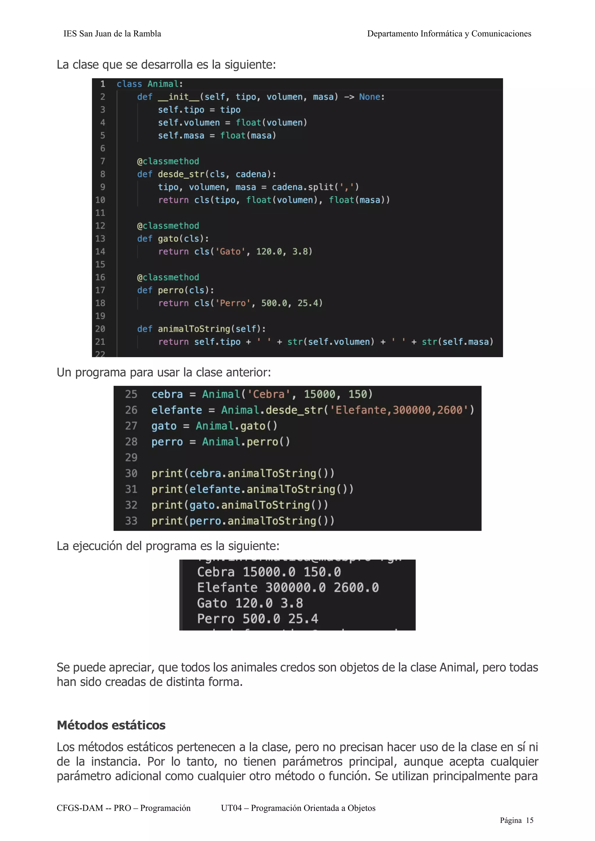 IES San Juan de la Rambla Departamento Informática y Comunicaciones
CFGS-DAM -- PRO – Programación UT04 – Programación Orientada a Objetos
Página 15
La clase que se desarrolla es la siguiente:
Un programa para usar la clase anterior:
La ejecución del programa es la siguiente:
Se puede apreciar, que todos los animales credos son objetos de la clase Animal, pero todas
han sido creadas de distinta forma.
Métodos estáticos
Los métodos estáticos pertenecen a la clase, pero no precisan hacer uso de la clase en sí ni
de la instancia. Por lo tanto, no tienen parámetros principal, aunque acepta cualquier
parámetro adicional como cualquier otro método o función. Se utilizan principalmente para
 
