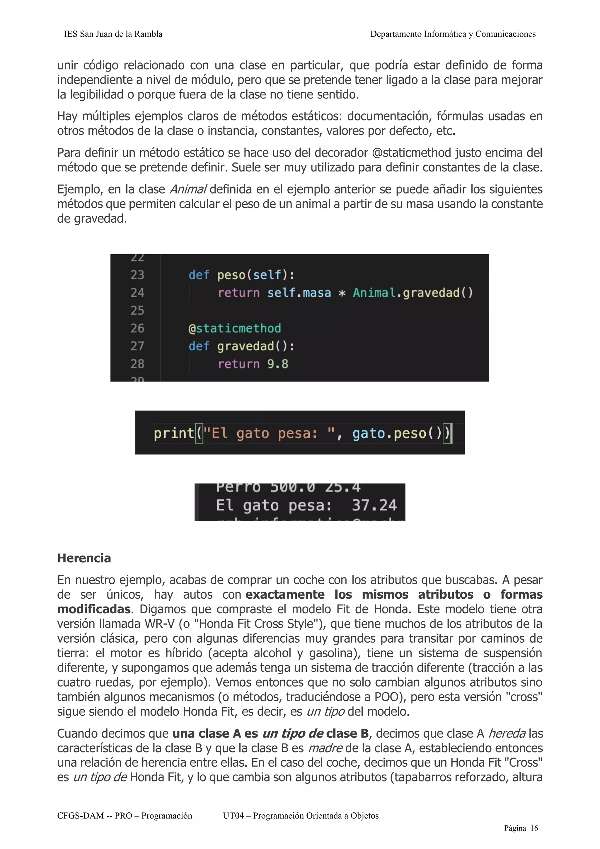 IES San Juan de la Rambla Departamento Informática y Comunicaciones
CFGS-DAM -- PRO – Programación UT04 – Programación Orientada a Objetos
Página 16
unir código relacionado con una clase en particular, que podría estar definido de forma
independiente a nivel de módulo, pero que se pretende tener ligado a la clase para mejorar
la legibilidad o porque fuera de la clase no tiene sentido.
Hay múltiples ejemplos claros de métodos estáticos: documentación, fórmulas usadas en
otros métodos de la clase o instancia, constantes, valores por defecto, etc.
Para definir un método estático se hace uso del decorador @staticmethod justo encima del
método que se pretende definir. Suele ser muy utilizado para definir constantes de la clase.
Ejemplo, en la clase Animal definida en el ejemplo anterior se puede añadir los siguientes
métodos que permiten calcular el peso de un animal a partir de su masa usando la constante
de gravedad.
Herencia
En nuestro ejemplo, acabas de comprar un coche con los atributos que buscabas. A pesar
de ser únicos, hay autos con exactamente los mismos atributos o formas
modificadas. Digamos que compraste el modelo Fit de Honda. Este modelo tiene otra
versión llamada WR-V (o "Honda Fit Cross Style"), que tiene muchos de los atributos de la
versión clásica, pero con algunas diferencias muy grandes para transitar por caminos de
tierra: el motor es híbrido (acepta alcohol y gasolina), tiene un sistema de suspensión
diferente, y supongamos que además tenga un sistema de tracción diferente (tracción a las
cuatro ruedas, por ejemplo). Vemos entonces que no solo cambian algunos atributos sino
también algunos mecanismos (o métodos, traduciéndose a POO), pero esta versión "cross"
sigue siendo el modelo Honda Fit, es decir, es un tipo del modelo.
Cuando decimos que una clase A es un tipo de clase B, decimos que clase A hereda las
características de la clase B y que la clase B es madre de la clase A, estableciendo entonces
una relación de herencia entre ellas. En el caso del coche, decimos que un Honda Fit "Cross"
es un tipo de Honda Fit, y lo que cambia son algunos atributos (tapabarros reforzado, altura
 