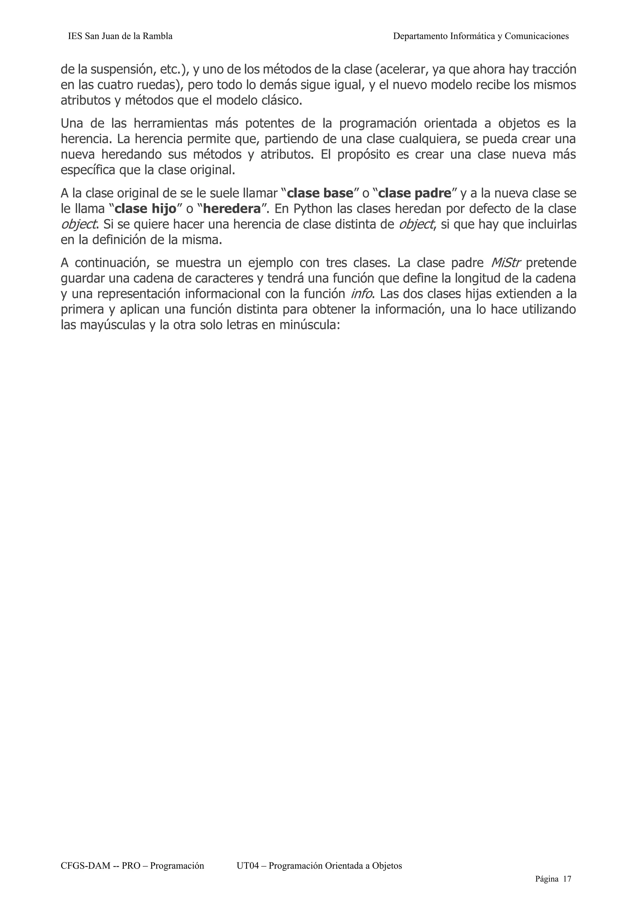 IES San Juan de la Rambla Departamento Informática y Comunicaciones
CFGS-DAM -- PRO – Programación UT04 – Programación Orientada a Objetos
Página 17
de la suspensión, etc.), y uno de los métodos de la clase (acelerar, ya que ahora hay tracción
en las cuatro ruedas), pero todo lo demás sigue igual, y el nuevo modelo recibe los mismos
atributos y métodos que el modelo clásico.
Una de las herramientas más potentes de la programación orientada a objetos es la
herencia. La herencia permite que, partiendo de una clase cualquiera, se pueda crear una
nueva heredando sus métodos y atributos. El propósito es crear una clase nueva más
específica que la clase original.
A la clase original de se le suele llamar “clase base” o “clase padre” y a la nueva clase se
le llama “clase hijo” o “heredera”. En Python las clases heredan por defecto de la clase
object. Si se quiere hacer una herencia de clase distinta de object, si que hay que incluirlas
en la definición de la misma.
A continuación, se muestra un ejemplo con tres clases. La clase padre MiStr pretende
guardar una cadena de caracteres y tendrá una función que define la longitud de la cadena
y una representación informacional con la función info. Las dos clases hijas extienden a la
primera y aplican una función distinta para obtener la información, una lo hace utilizando
las mayúsculas y la otra solo letras en minúscula:
 
