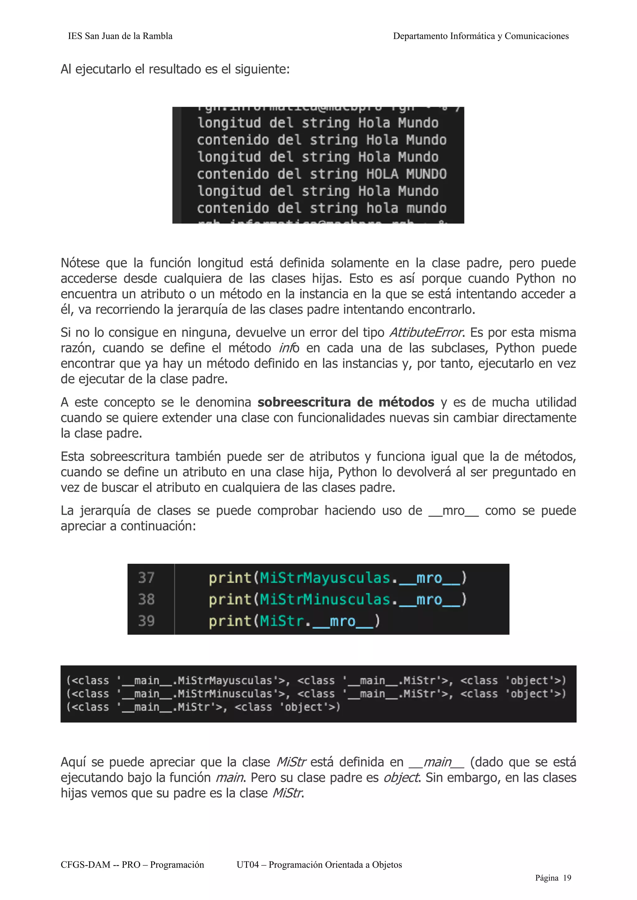 IES San Juan de la Rambla Departamento Informática y Comunicaciones
CFGS-DAM -- PRO – Programación UT04 – Programación Orientada a Objetos
Página 19
Al ejecutarlo el resultado es el siguiente:
Nótese que la función longitud está definida solamente en la clase padre, pero puede
accederse desde cualquiera de las clases hijas. Esto es así porque cuando Python no
encuentra un atributo o un método en la instancia en la que se está intentando acceder a
él, va recorriendo la jerarquía de las clases padre intentando encontrarlo.
Si no lo consigue en ninguna, devuelve un error del tipo AttibuteError. Es por esta misma
razón, cuando se define el método info en cada una de las subclases, Python puede
encontrar que ya hay un método definido en las instancias y, por tanto, ejecutarlo en vez
de ejecutar de la clase padre.
A este concepto se le denomina sobreescritura de métodos y es de mucha utilidad
cuando se quiere extender una clase con funcionalidades nuevas sin cambiar directamente
la clase padre.
Esta sobreescritura también puede ser de atributos y funciona igual que la de métodos,
cuando se define un atributo en una clase hija, Python lo devolverá al ser preguntado en
vez de buscar el atributo en cualquiera de las clases padre.
La jerarquía de clases se puede comprobar haciendo uso de __mro__ como se puede
apreciar a continuación:
Aquí se puede apreciar que la clase MiStr está definida en __main__ (dado que se está
ejecutando bajo la función main. Pero su clase padre es object. Sin embargo, en las clases
hijas vemos que su padre es la clase MiStr.
 