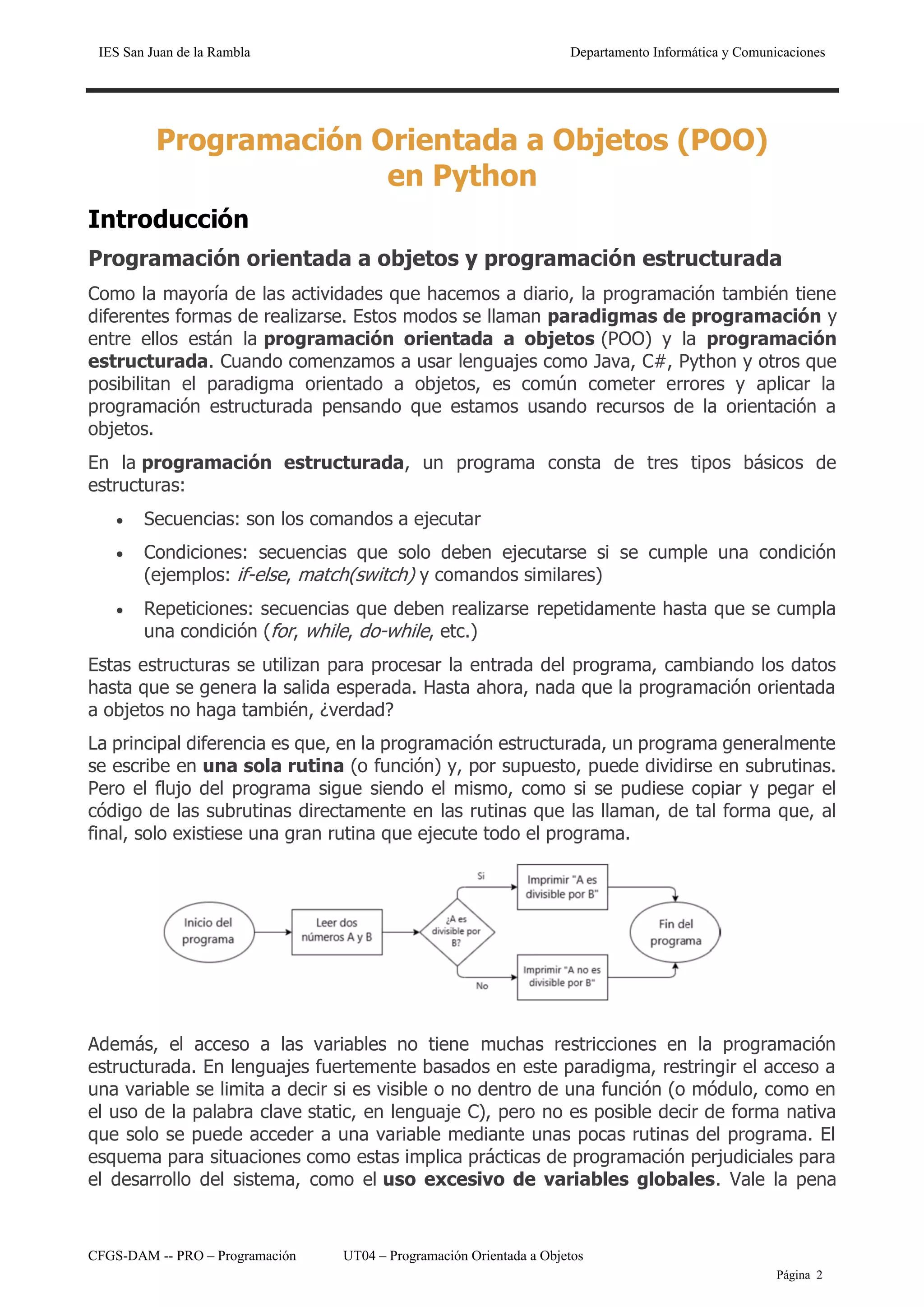 IES San Juan de la Rambla Departamento Informática y Comunicaciones
CFGS-DAM -- PRO – Programación UT04 – Programación Orientada a Objetos
Página 2
Programación Orientada a Objetos (POO)
en Python
Introducción
Programación orientada a objetos y programación estructurada
Como la mayoría de las actividades que hacemos a diario, la programación también tiene
diferentes formas de realizarse. Estos modos se llaman paradigmas de programación y
entre ellos están la programación orientada a objetos (POO) y la programación
estructurada. Cuando comenzamos a usar lenguajes como Java, C#, Python y otros que
posibilitan el paradigma orientado a objetos, es común cometer errores y aplicar la
programación estructurada pensando que estamos usando recursos de la orientación a
objetos.
En la programación estructurada, un programa consta de tres tipos básicos de
estructuras:
• Secuencias: son los comandos a ejecutar
• Condiciones: secuencias que solo deben ejecutarse si se cumple una condición
(ejemplos: if-else, match(switch) y comandos similares)
• Repeticiones: secuencias que deben realizarse repetidamente hasta que se cumpla
una condición (for, while, do-while, etc.)
Estas estructuras se utilizan para procesar la entrada del programa, cambiando los datos
hasta que se genera la salida esperada. Hasta ahora, nada que la programación orientada
a objetos no haga también, ¿verdad?
La principal diferencia es que, en la programación estructurada, un programa generalmente
se escribe en una sola rutina (o función) y, por supuesto, puede dividirse en subrutinas.
Pero el flujo del programa sigue siendo el mismo, como si se pudiese copiar y pegar el
código de las subrutinas directamente en las rutinas que las llaman, de tal forma que, al
final, solo existiese una gran rutina que ejecute todo el programa.
Además, el acceso a las variables no tiene muchas restricciones en la programación
estructurada. En lenguajes fuertemente basados en este paradigma, restringir el acceso a
una variable se limita a decir si es visible o no dentro de una función (o módulo, como en
el uso de la palabra clave static, en lenguaje C), pero no es posible decir de forma nativa
que solo se puede acceder a una variable mediante unas pocas rutinas del programa. El
esquema para situaciones como estas implica prácticas de programación perjudiciales para
el desarrollo del sistema, como el uso excesivo de variables globales. Vale la pena
 