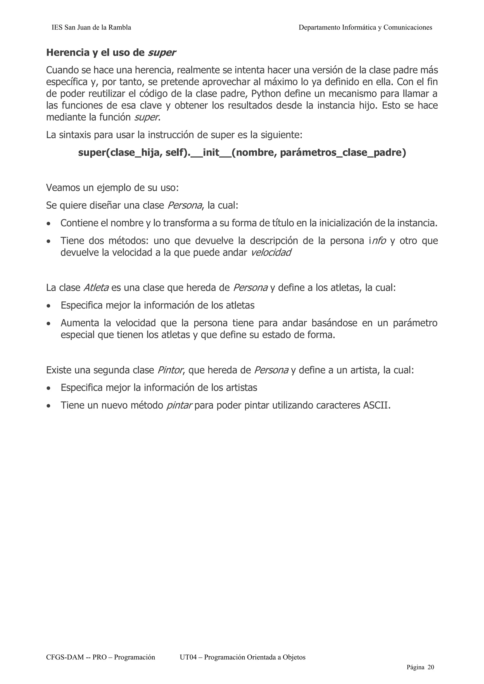 IES San Juan de la Rambla Departamento Informática y Comunicaciones
CFGS-DAM -- PRO – Programación UT04 – Programación Orientada a Objetos
Página 20
Herencia y el uso de super
Cuando se hace una herencia, realmente se intenta hacer una versión de la clase padre más
específica y, por tanto, se pretende aprovechar al máximo lo ya definido en ella. Con el fin
de poder reutilizar el código de la clase padre, Python define un mecanismo para llamar a
las funciones de esa clave y obtener los resultados desde la instancia hijo. Esto se hace
mediante la función super.
La sintaxis para usar la instrucción de super es la siguiente:
super(clase_hija, self).__init__(nombre, parámetros_clase_padre)
Veamos un ejemplo de su uso:
Se quiere diseñar una clase Persona, la cual:
• Contiene el nombre y lo transforma a su forma de título en la inicialización de la instancia.
• Tiene dos métodos: uno que devuelve la descripción de la persona info y otro que
devuelve la velocidad a la que puede andar velocidad
La clase Atleta es una clase que hereda de Persona y define a los atletas, la cual:
• Especifica mejor la información de los atletas
• Aumenta la velocidad que la persona tiene para andar basándose en un parámetro
especial que tienen los atletas y que define su estado de forma.
Existe una segunda clase Pintor, que hereda de Persona y define a un artista, la cual:
• Especifica mejor la información de los artistas
• Tiene un nuevo método pintar para poder pintar utilizando caracteres ASCII.
 