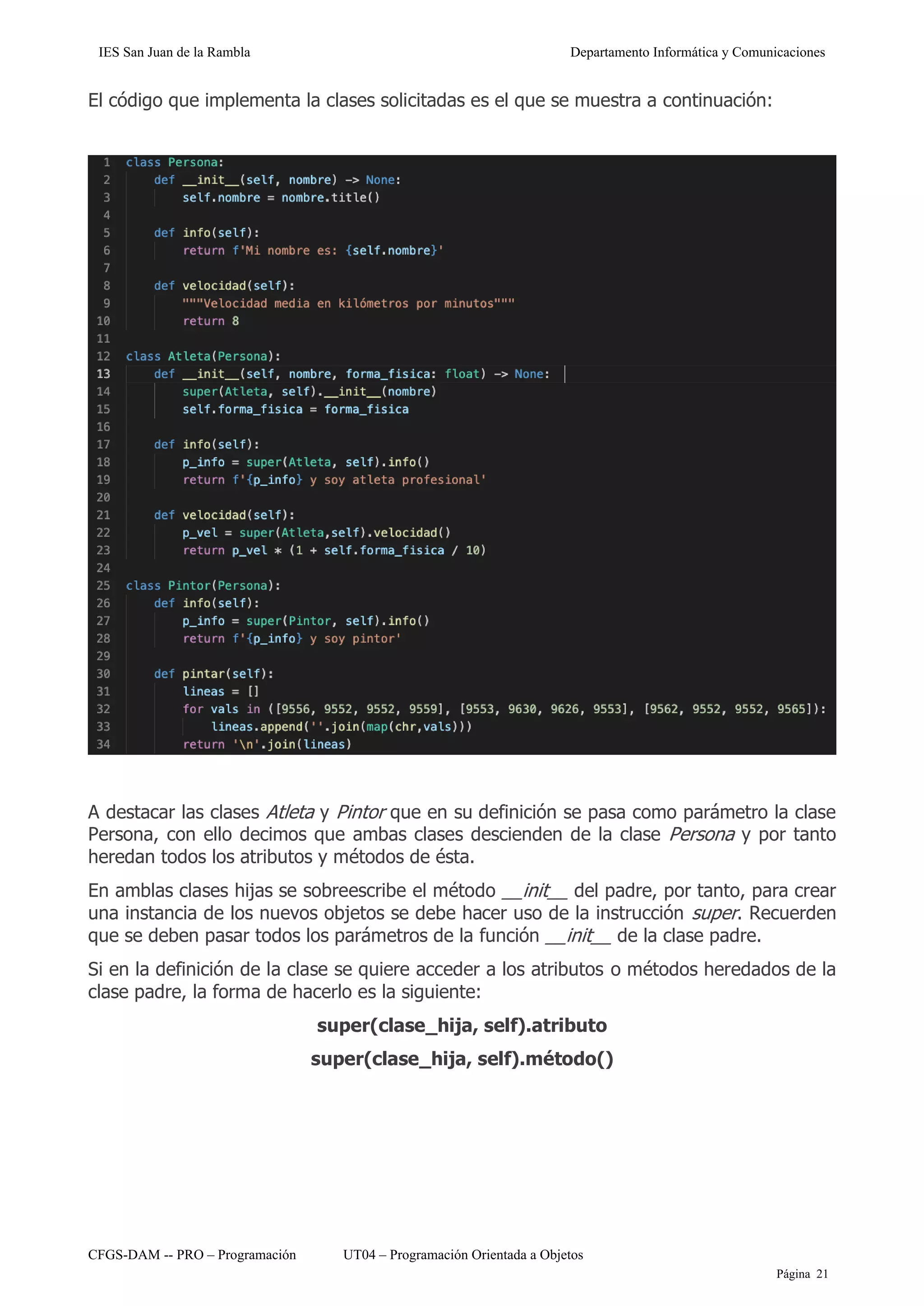 IES San Juan de la Rambla Departamento Informática y Comunicaciones
CFGS-DAM -- PRO – Programación UT04 – Programación Orientada a Objetos
Página 21
El código que implementa la clases solicitadas es el que se muestra a continuación:
A destacar las clases Atleta y Pintor que en su definición se pasa como parámetro la clase
Persona, con ello decimos que ambas clases descienden de la clase Persona y por tanto
heredan todos los atributos y métodos de ésta.
En amblas clases hijas se sobreescribe el método __init__ del padre, por tanto, para crear
una instancia de los nuevos objetos se debe hacer uso de la instrucción super. Recuerden
que se deben pasar todos los parámetros de la función __init__ de la clase padre.
Si en la definición de la clase se quiere acceder a los atributos o métodos heredados de la
clase padre, la forma de hacerlo es la siguiente:
super(clase_hija, self).atributo
super(clase_hija, self).método()
 