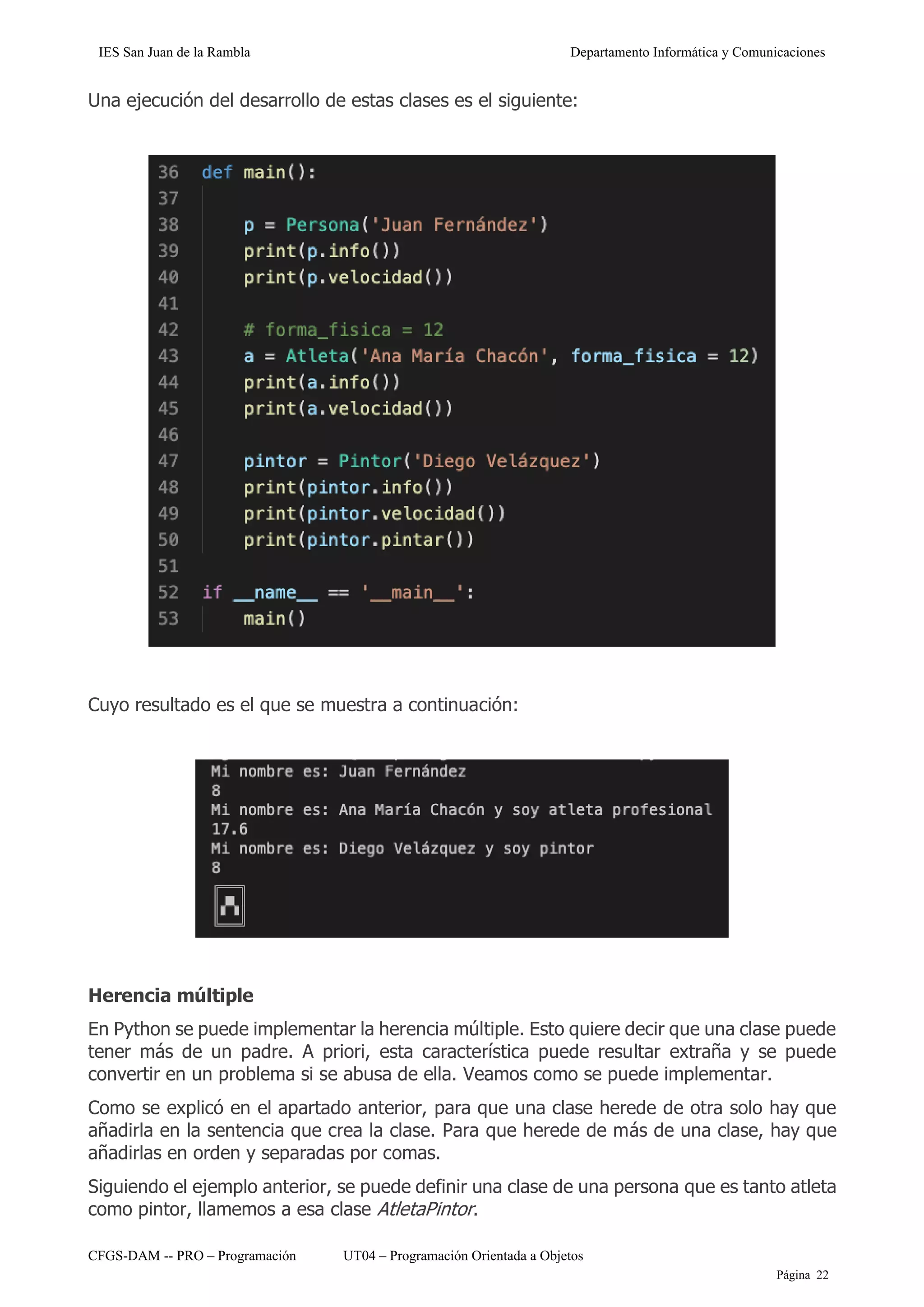 IES San Juan de la Rambla Departamento Informática y Comunicaciones
CFGS-DAM -- PRO – Programación UT04 – Programación Orientada a Objetos
Página 22
Una ejecución del desarrollo de estas clases es el siguiente:
Cuyo resultado es el que se muestra a continuación:
Herencia múltiple
En Python se puede implementar la herencia múltiple. Esto quiere decir que una clase puede
tener más de un padre. A priori, esta característica puede resultar extraña y se puede
convertir en un problema si se abusa de ella. Veamos como se puede implementar.
Como se explicó en el apartado anterior, para que una clase herede de otra solo hay que
añadirla en la sentencia que crea la clase. Para que herede de más de una clase, hay que
añadirlas en orden y separadas por comas.
Siguiendo el ejemplo anterior, se puede definir una clase de una persona que es tanto atleta
como pintor, llamemos a esa clase AtletaPintor.
 