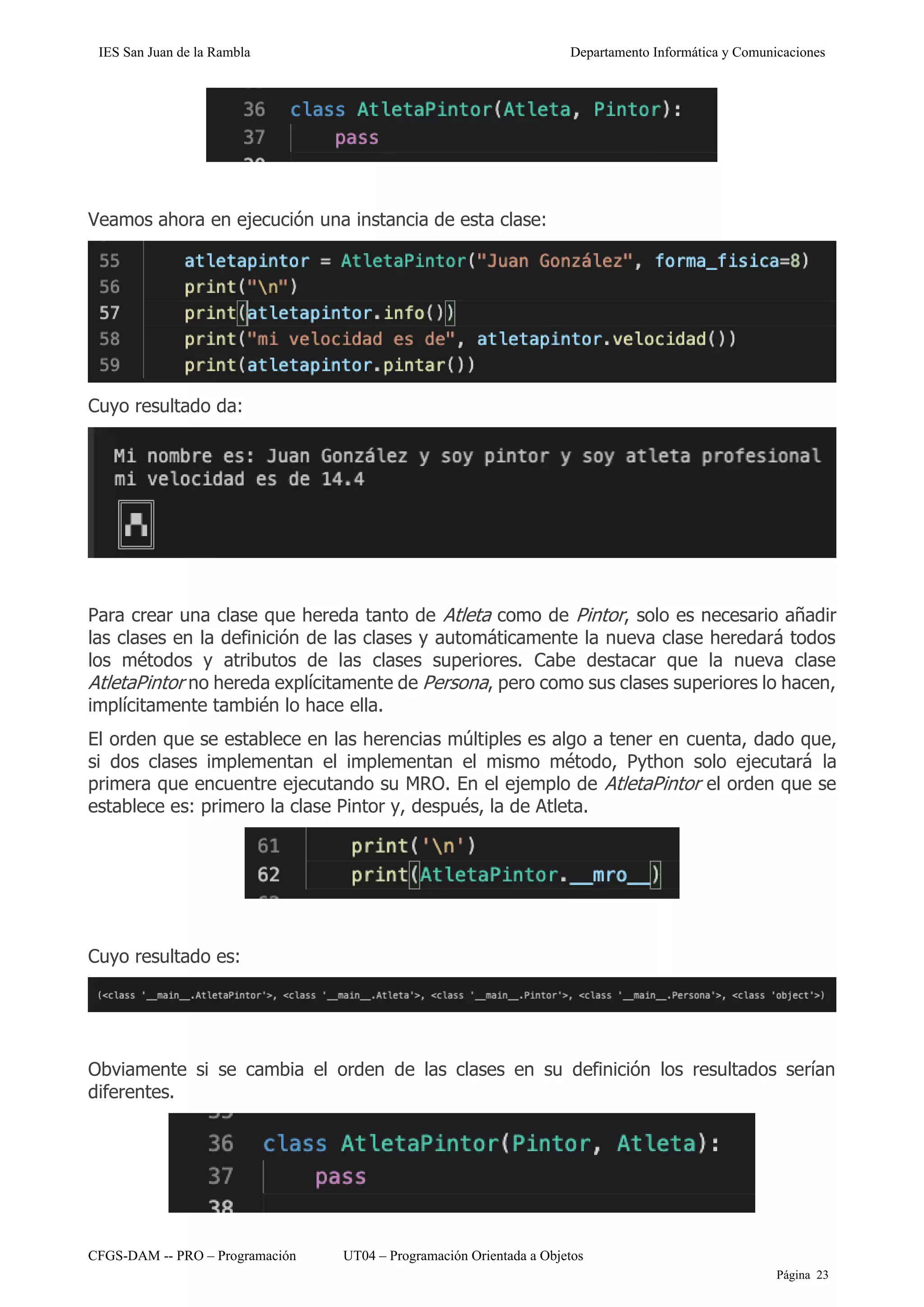 IES San Juan de la Rambla Departamento Informática y Comunicaciones
CFGS-DAM -- PRO – Programación UT04 – Programación Orientada a Objetos
Página 23
Veamos ahora en ejecución una instancia de esta clase:
Cuyo resultado da:
Para crear una clase que hereda tanto de Atleta como de Pintor, solo es necesario añadir
las clases en la definición de las clases y automáticamente la nueva clase heredará todos
los métodos y atributos de las clases superiores. Cabe destacar que la nueva clase
AtletaPintor no hereda explícitamente de Persona, pero como sus clases superiores lo hacen,
implícitamente también lo hace ella.
El orden que se establece en las herencias múltiples es algo a tener en cuenta, dado que,
si dos clases implementan el implementan el mismo método, Python solo ejecutará la
primera que encuentre ejecutando su MRO. En el ejemplo de AtletaPintor el orden que se
establece es: primero la clase Pintor y, después, la de Atleta.
Cuyo resultado es:
Obviamente si se cambia el orden de las clases en su definición los resultados serían
diferentes.
 