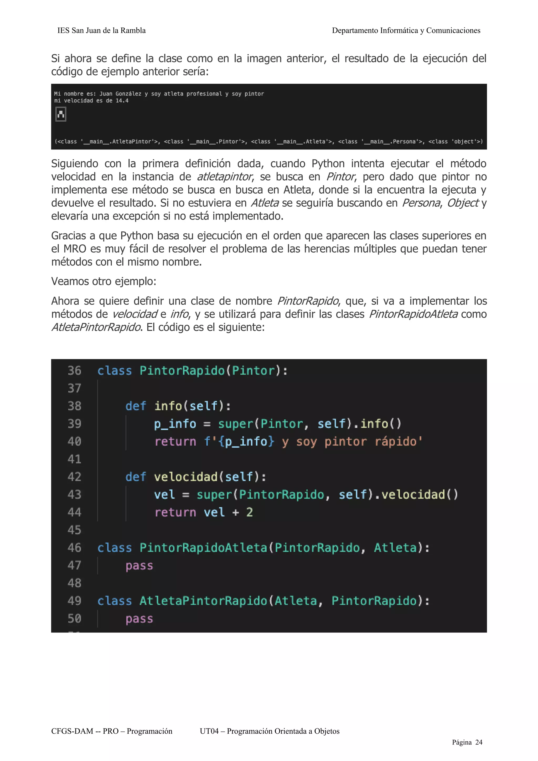 IES San Juan de la Rambla Departamento Informática y Comunicaciones
CFGS-DAM -- PRO – Programación UT04 – Programación Orientada a Objetos
Página 24
Si ahora se define la clase como en la imagen anterior, el resultado de la ejecución del
código de ejemplo anterior sería:
Siguiendo con la primera definición dada, cuando Python intenta ejecutar el método
velocidad en la instancia de atletapintor, se busca en Pintor, pero dado que pintor no
implementa ese método se busca en busca en Atleta, donde si la encuentra la ejecuta y
devuelve el resultado. Si no estuviera en Atleta se seguiría buscando en Persona, Object y
elevaría una excepción si no está implementado.
Gracias a que Python basa su ejecución en el orden que aparecen las clases superiores en
el MRO es muy fácil de resolver el problema de las herencias múltiples que puedan tener
métodos con el mismo nombre.
Veamos otro ejemplo:
Ahora se quiere definir una clase de nombre PintorRapido, que, si va a implementar los
métodos de velocidad e info, y se utilizará para definir las clases PintorRapidoAtleta como
AtletaPintorRapido. El código es el siguiente:
 