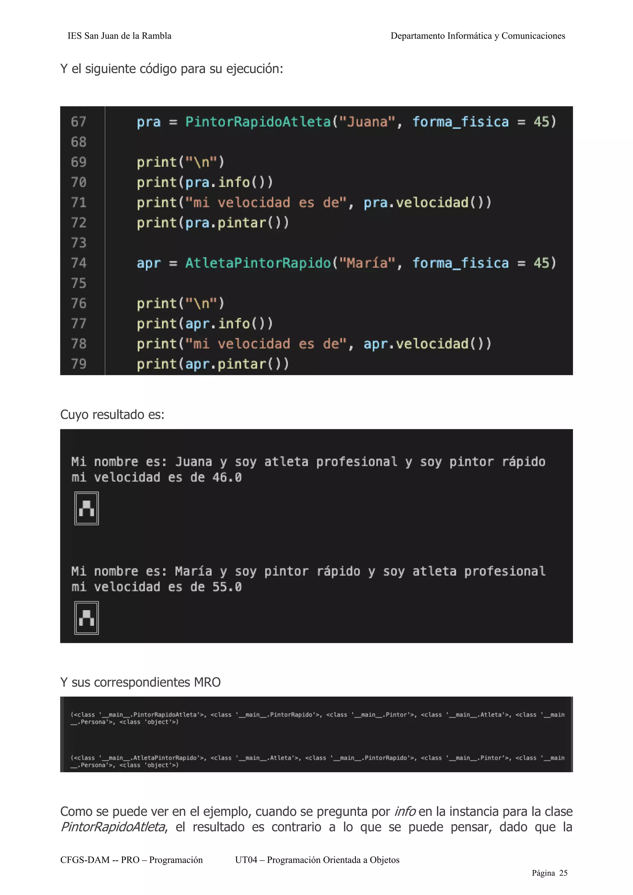 IES San Juan de la Rambla Departamento Informática y Comunicaciones
CFGS-DAM -- PRO – Programación UT04 – Programación Orientada a Objetos
Página 25
Y el siguiente código para su ejecución:
Cuyo resultado es:
Y sus correspondientes MRO
Como se puede ver en el ejemplo, cuando se pregunta por info en la instancia para la clase
PintorRapidoAtleta, el resultado es contrario a lo que se puede pensar, dado que la
 