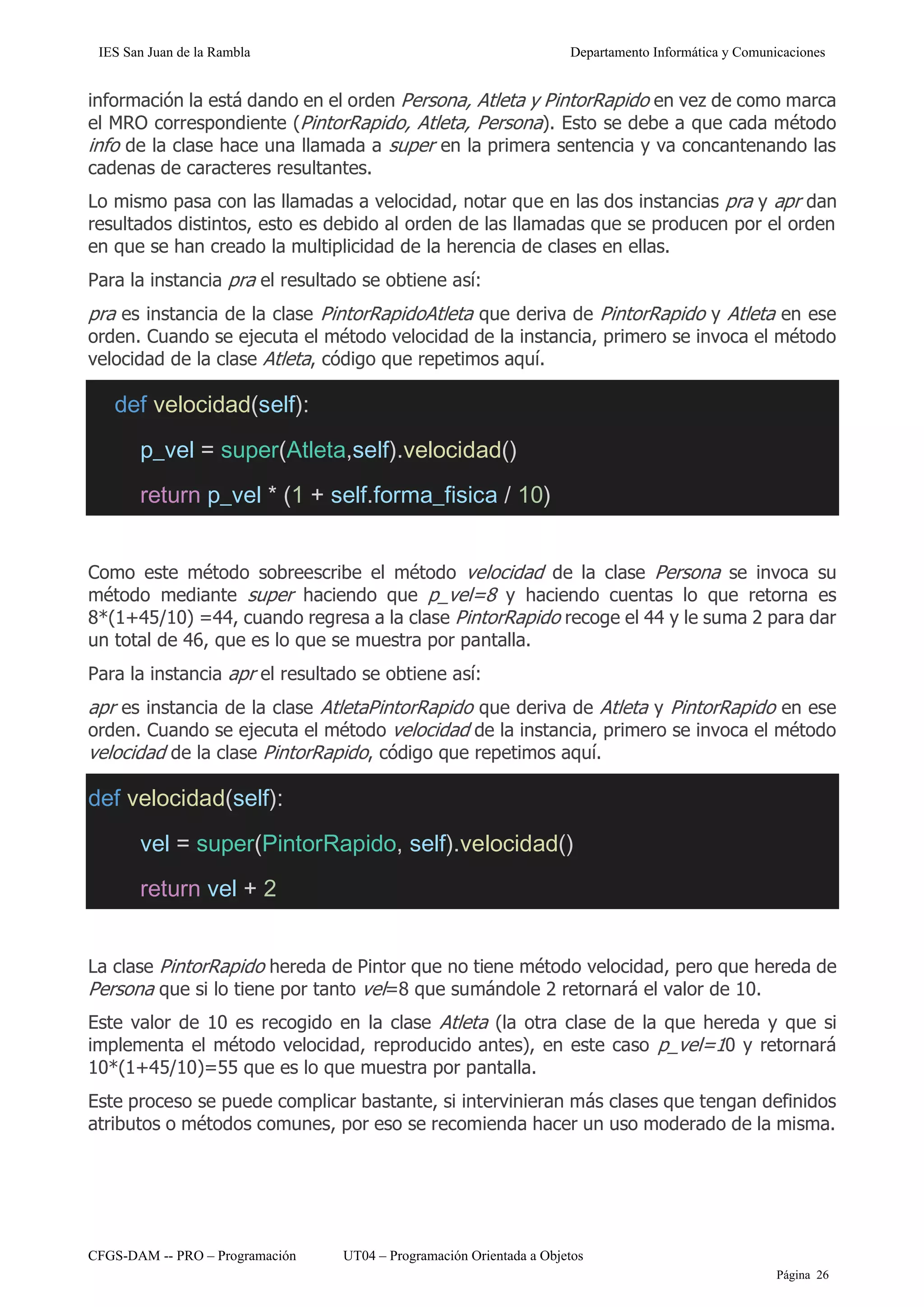 IES San Juan de la Rambla Departamento Informática y Comunicaciones
CFGS-DAM -- PRO – Programación UT04 – Programación Orientada a Objetos
Página 26
información la está dando en el orden Persona, Atleta y PintorRapido en vez de como marca
el MRO correspondiente (PintorRapido, Atleta, Persona). Esto se debe a que cada método
info de la clase hace una llamada a super en la primera sentencia y va concantenando las
cadenas de caracteres resultantes.
Lo mismo pasa con las llamadas a velocidad, notar que en las dos instancias pra y apr dan
resultados distintos, esto es debido al orden de las llamadas que se producen por el orden
en que se han creado la multiplicidad de la herencia de clases en ellas.
Para la instancia pra el resultado se obtiene así:
pra es instancia de la clase PintorRapidoAtleta que deriva de PintorRapido y Atleta en ese
orden. Cuando se ejecuta el método velocidad de la instancia, primero se invoca el método
velocidad de la clase Atleta, código que repetimos aquí.
def velocidad(self):
p_vel = super(Atleta,self).velocidad()
return p_vel * (1 + self.forma_fisica / 10)
Como este método sobreescribe el método velocidad de la clase Persona se invoca su
método mediante super haciendo que p_vel=8 y haciendo cuentas lo que retorna es
8*(1+45/10) =44, cuando regresa a la clase PintorRapido recoge el 44 y le suma 2 para dar
un total de 46, que es lo que se muestra por pantalla.
Para la instancia apr el resultado se obtiene así:
apr es instancia de la clase AtletaPintorRapido que deriva de Atleta y PintorRapido en ese
orden. Cuando se ejecuta el método velocidad de la instancia, primero se invoca el método
velocidad de la clase PintorRapido, código que repetimos aquí.
def velocidad(self):
vel = super(PintorRapido, self).velocidad()
return vel + 2
La clase PintorRapido hereda de Pintor que no tiene método velocidad, pero que hereda de
Persona que si lo tiene por tanto vel=8 que sumándole 2 retornará el valor de 10.
Este valor de 10 es recogido en la clase Atleta (la otra clase de la que hereda y que si
implementa el método velocidad, reproducido antes), en este caso p_vel=10 y retornará
10*(1+45/10)=55 que es lo que muestra por pantalla.
Este proceso se puede complicar bastante, si intervinieran más clases que tengan definidos
atributos o métodos comunes, por eso se recomienda hacer un uso moderado de la misma.
 