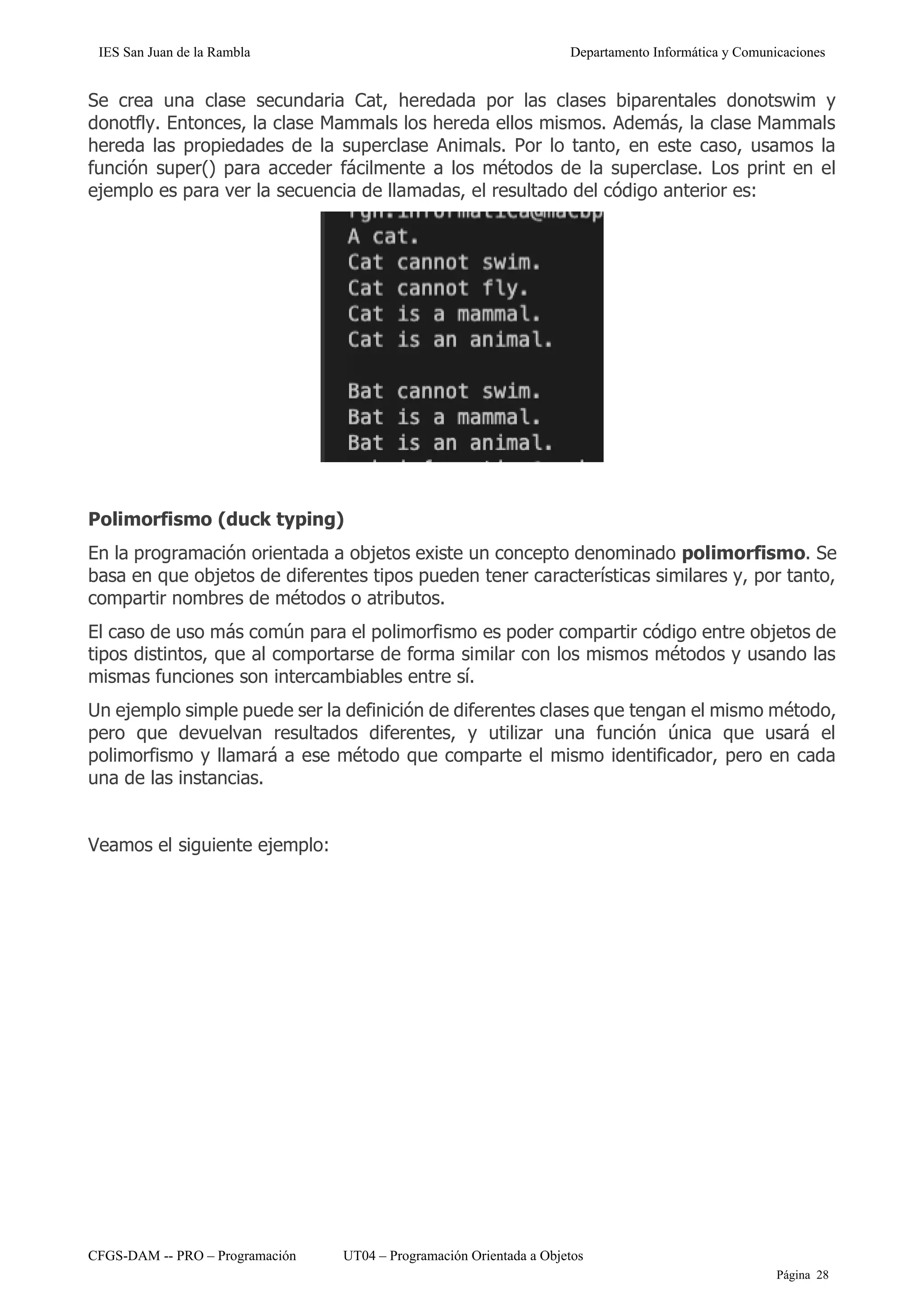 IES San Juan de la Rambla Departamento Informática y Comunicaciones
CFGS-DAM -- PRO – Programación UT04 – Programación Orientada a Objetos
Página 28
Se crea una clase secundaria Cat, heredada por las clases biparentales donotswim y
donotfly. Entonces, la clase Mammals los hereda ellos mismos. Además, la clase Mammals
hereda las propiedades de la superclase Animals. Por lo tanto, en este caso, usamos la
función super() para acceder fácilmente a los métodos de la superclase. Los print en el
ejemplo es para ver la secuencia de llamadas, el resultado del código anterior es:
Polimorfismo (duck typing)
En la programación orientada a objetos existe un concepto denominado polimorfismo. Se
basa en que objetos de diferentes tipos pueden tener características similares y, por tanto,
compartir nombres de métodos o atributos.
El caso de uso más común para el polimorfismo es poder compartir código entre objetos de
tipos distintos, que al comportarse de forma similar con los mismos métodos y usando las
mismas funciones son intercambiables entre sí.
Un ejemplo simple puede ser la definición de diferentes clases que tengan el mismo método,
pero que devuelvan resultados diferentes, y utilizar una función única que usará el
polimorfismo y llamará a ese método que comparte el mismo identificador, pero en cada
una de las instancias.
Veamos el siguiente ejemplo:
 