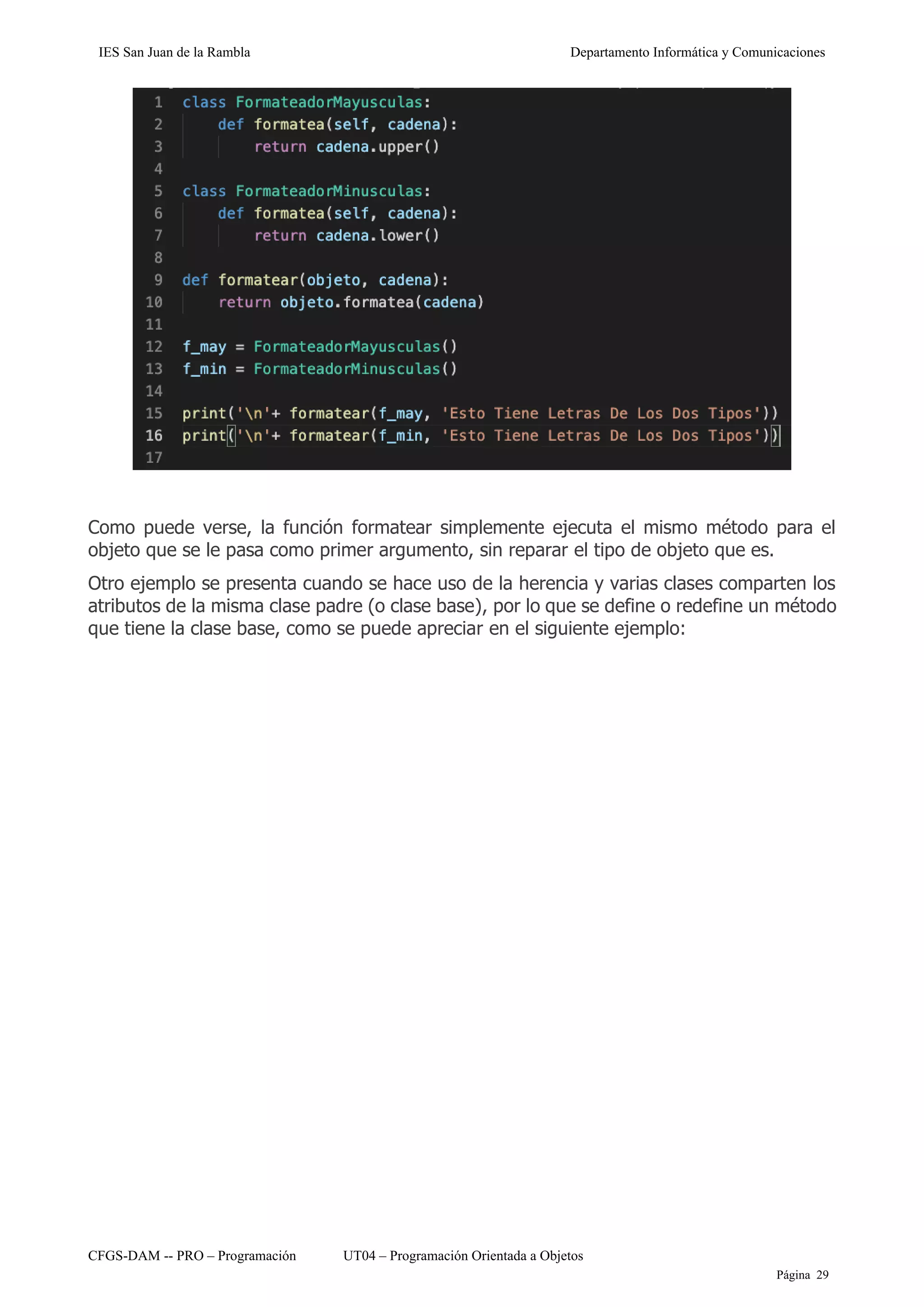 IES San Juan de la Rambla Departamento Informática y Comunicaciones
CFGS-DAM -- PRO – Programación UT04 – Programación Orientada a Objetos
Página 29
Como puede verse, la función formatear simplemente ejecuta el mismo método para el
objeto que se le pasa como primer argumento, sin reparar el tipo de objeto que es.
Otro ejemplo se presenta cuando se hace uso de la herencia y varias clases comparten los
atributos de la misma clase padre (o clase base), por lo que se define o redefine un método
que tiene la clase base, como se puede apreciar en el siguiente ejemplo:
 