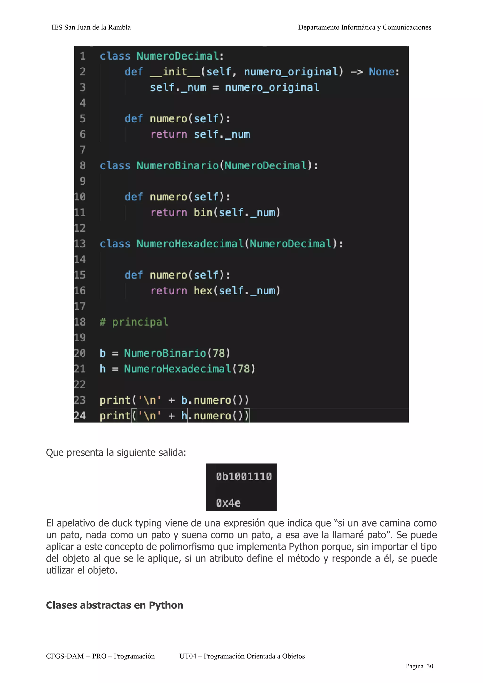 IES San Juan de la Rambla Departamento Informática y Comunicaciones
CFGS-DAM -- PRO – Programación UT04 – Programación Orientada a Objetos
Página 30
Que presenta la siguiente salida:
El apelativo de duck typing viene de una expresión que indica que “si un ave camina como
un pato, nada como un pato y suena como un pato, a esa ave la llamaré pato”. Se puede
aplicar a este concepto de polimorfismo que implementa Python porque, sin importar el tipo
del objeto al que se le aplique, si un atributo define el método y responde a él, se puede
utilizar el objeto.
Clases abstractas en Python
 