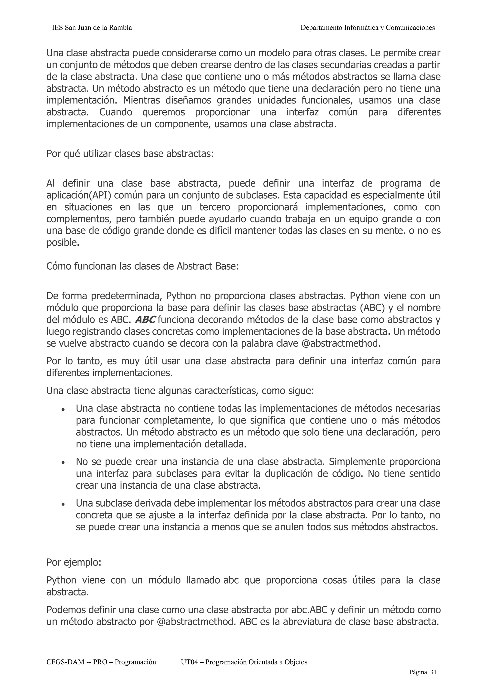 IES San Juan de la Rambla Departamento Informática y Comunicaciones
CFGS-DAM -- PRO – Programación UT04 – Programación Orientada a Objetos
Página 31
Una clase abstracta puede considerarse como un modelo para otras clases. Le permite crear
un conjunto de métodos que deben crearse dentro de las clases secundarias creadas a partir
de la clase abstracta. Una clase que contiene uno o más métodos abstractos se llama clase
abstracta. Un método abstracto es un método que tiene una declaración pero no tiene una
implementación. Mientras diseñamos grandes unidades funcionales, usamos una clase
abstracta. Cuando queremos proporcionar una interfaz común para diferentes
implementaciones de un componente, usamos una clase abstracta.
Por qué utilizar clases base abstractas:
Al definir una clase base abstracta, puede definir una interfaz de programa de
aplicación(API) común para un conjunto de subclases. Esta capacidad es especialmente útil
en situaciones en las que un tercero proporcionará implementaciones, como con
complementos, pero también puede ayudarlo cuando trabaja en un equipo grande o con
una base de código grande donde es difícil mantener todas las clases en su mente. o no es
posible.
Cómo funcionan las clases de Abstract Base:
De forma predeterminada, Python no proporciona clases abstractas. Python viene con un
módulo que proporciona la base para definir las clases base abstractas (ABC) y el nombre
del módulo es ABC. ABC funciona decorando métodos de la clase base como abstractos y
luego registrando clases concretas como implementaciones de la base abstracta. Un método
se vuelve abstracto cuando se decora con la palabra clave @abstractmethod.
Por lo tanto, es muy útil usar una clase abstracta para definir una interfaz común para
diferentes implementaciones.
Una clase abstracta tiene algunas características, como sigue:
• Una clase abstracta no contiene todas las implementaciones de métodos necesarias
para funcionar completamente, lo que significa que contiene uno o más métodos
abstractos. Un método abstracto es un método que solo tiene una declaración, pero
no tiene una implementación detallada.
• No se puede crear una instancia de una clase abstracta. Simplemente proporciona
una interfaz para subclases para evitar la duplicación de código. No tiene sentido
crear una instancia de una clase abstracta.
• Una subclase derivada debe implementar los métodos abstractos para crear una clase
concreta que se ajuste a la interfaz definida por la clase abstracta. Por lo tanto, no
se puede crear una instancia a menos que se anulen todos sus métodos abstractos.
Por ejemplo:
Python viene con un módulo llamado abc que proporciona cosas útiles para la clase
abstracta.
Podemos definir una clase como una clase abstracta por abc.ABC y definir un método como
un método abstracto por @abstractmethod. ABC es la abreviatura de clase base abstracta.
 