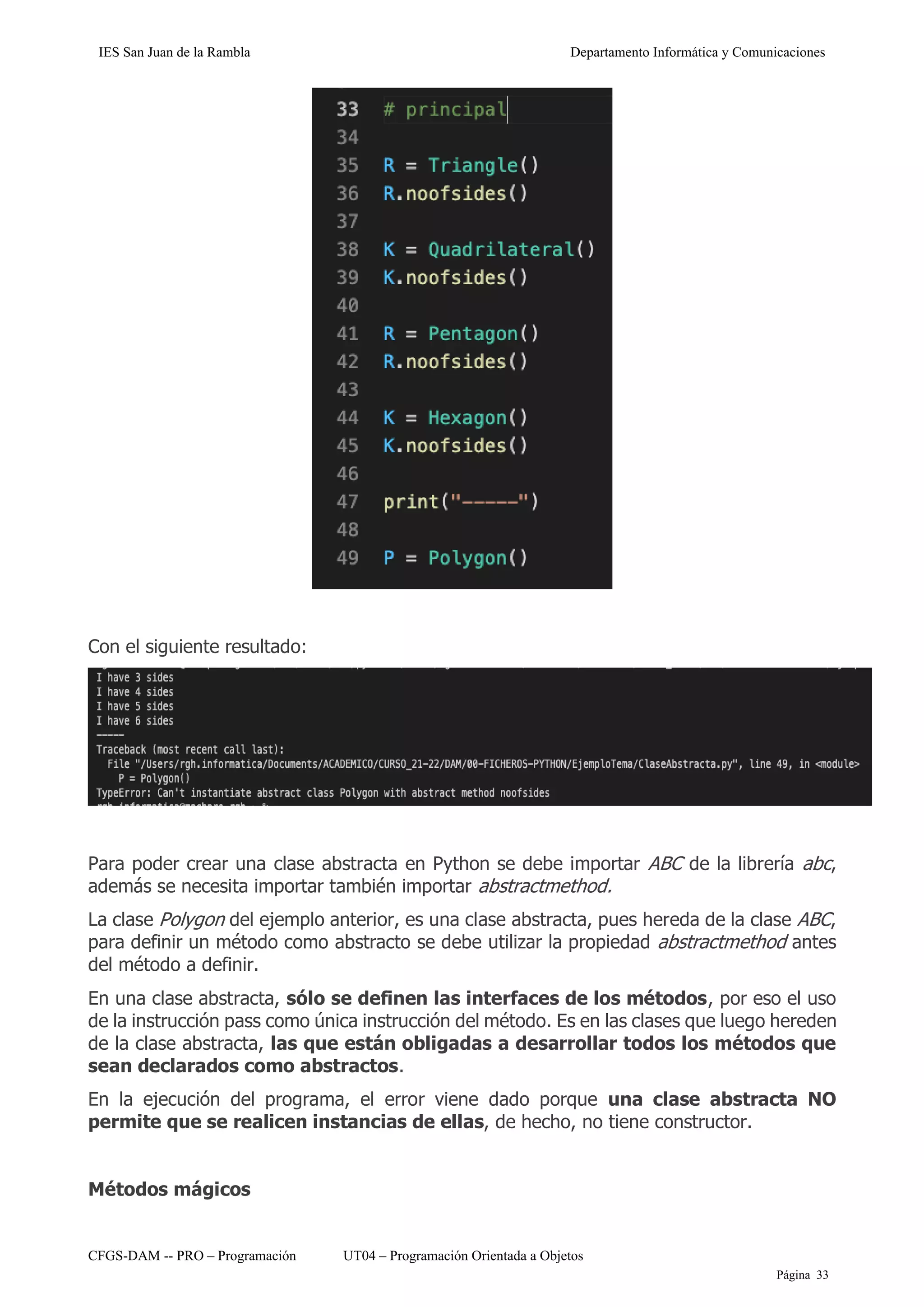 IES San Juan de la Rambla Departamento Informática y Comunicaciones
CFGS-DAM -- PRO – Programación UT04 – Programación Orientada a Objetos
Página 33
Con el siguiente resultado:
Para poder crear una clase abstracta en Python se debe importar ABC de la librería abc,
además se necesita importar también importar abstractmethod.
La clase Polygon del ejemplo anterior, es una clase abstracta, pues hereda de la clase ABC,
para definir un método como abstracto se debe utilizar la propiedad abstractmethod antes
del método a definir.
En una clase abstracta, sólo se definen las interfaces de los métodos, por eso el uso
de la instrucción pass como única instrucción del método. Es en las clases que luego hereden
de la clase abstracta, las que están obligadas a desarrollar todos los métodos que
sean declarados como abstractos.
En la ejecución del programa, el error viene dado porque una clase abstracta NO
permite que se realicen instancias de ellas, de hecho, no tiene constructor.
Métodos mágicos
 