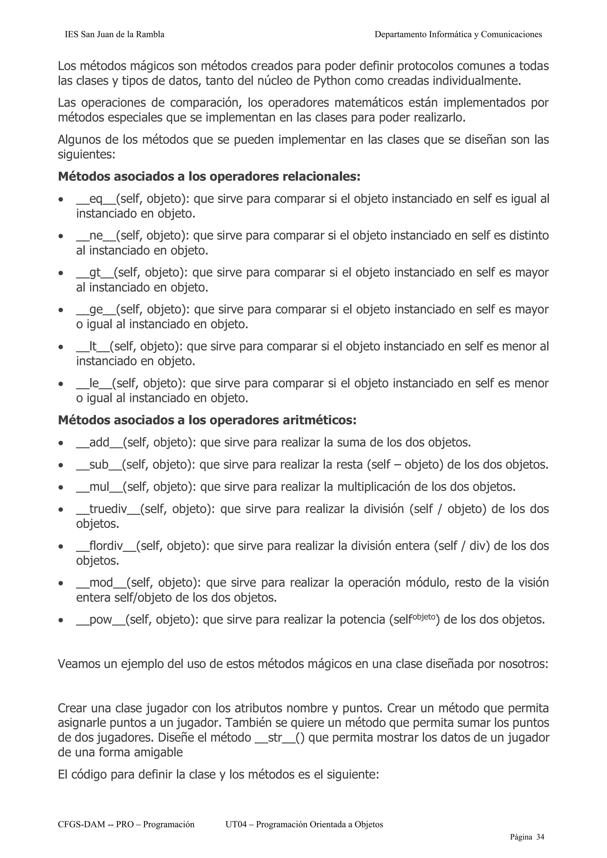 IES San Juan de la Rambla Departamento Informática y Comunicaciones
CFGS-DAM -- PRO – Programación UT04 – Programación Orientada a Objetos
Página 34
Los métodos mágicos son métodos creados para poder definir protocolos comunes a todas
las clases y tipos de datos, tanto del núcleo de Python como creadas individualmente.
Las operaciones de comparación, los operadores matemáticos están implementados por
métodos especiales que se implementan en las clases para poder realizarlo.
Algunos de los métodos que se pueden implementar en las clases que se diseñan son las
siguientes:
Métodos asociados a los operadores relacionales:
• __eq__(self, objeto): que sirve para comparar si el objeto instanciado en self es igual al
instanciado en objeto.
• __ne__(self, objeto): que sirve para comparar si el objeto instanciado en self es distinto
al instanciado en objeto.
• __gt__(self, objeto): que sirve para comparar si el objeto instanciado en self es mayor
al instanciado en objeto.
• __ge__(self, objeto): que sirve para comparar si el objeto instanciado en self es mayor
o igual al instanciado en objeto.
• __lt__(self, objeto): que sirve para comparar si el objeto instanciado en self es menor al
instanciado en objeto.
• __le__(self, objeto): que sirve para comparar si el objeto instanciado en self es menor
o igual al instanciado en objeto.
Métodos asociados a los operadores aritméticos:
• __add__(self, objeto): que sirve para realizar la suma de los dos objetos.
• __sub__(self, objeto): que sirve para realizar la resta (self – objeto) de los dos objetos.
• __mul__(self, objeto): que sirve para realizar la multiplicación de los dos objetos.
• __truediv__(self, objeto): que sirve para realizar la división (self / objeto) de los dos
objetos.
• __flordiv__(self, objeto): que sirve para realizar la división entera (self / div) de los dos
objetos.
• __mod__(self, objeto): que sirve para realizar la operación módulo, resto de la visión
entera self/objeto de los dos objetos.
• __pow__(self, objeto): que sirve para realizar la potencia (selfobjeto
) de los dos objetos.
Veamos un ejemplo del uso de estos métodos mágicos en una clase diseñada por nosotros:
Crear una clase jugador con los atributos nombre y puntos. Crear un método que permita
asignarle puntos a un jugador. También se quiere un método que permita sumar los puntos
de dos jugadores. Diseñe el método __str__() que permita mostrar los datos de un jugador
de una forma amigable
El código para definir la clase y los métodos es el siguiente:
 