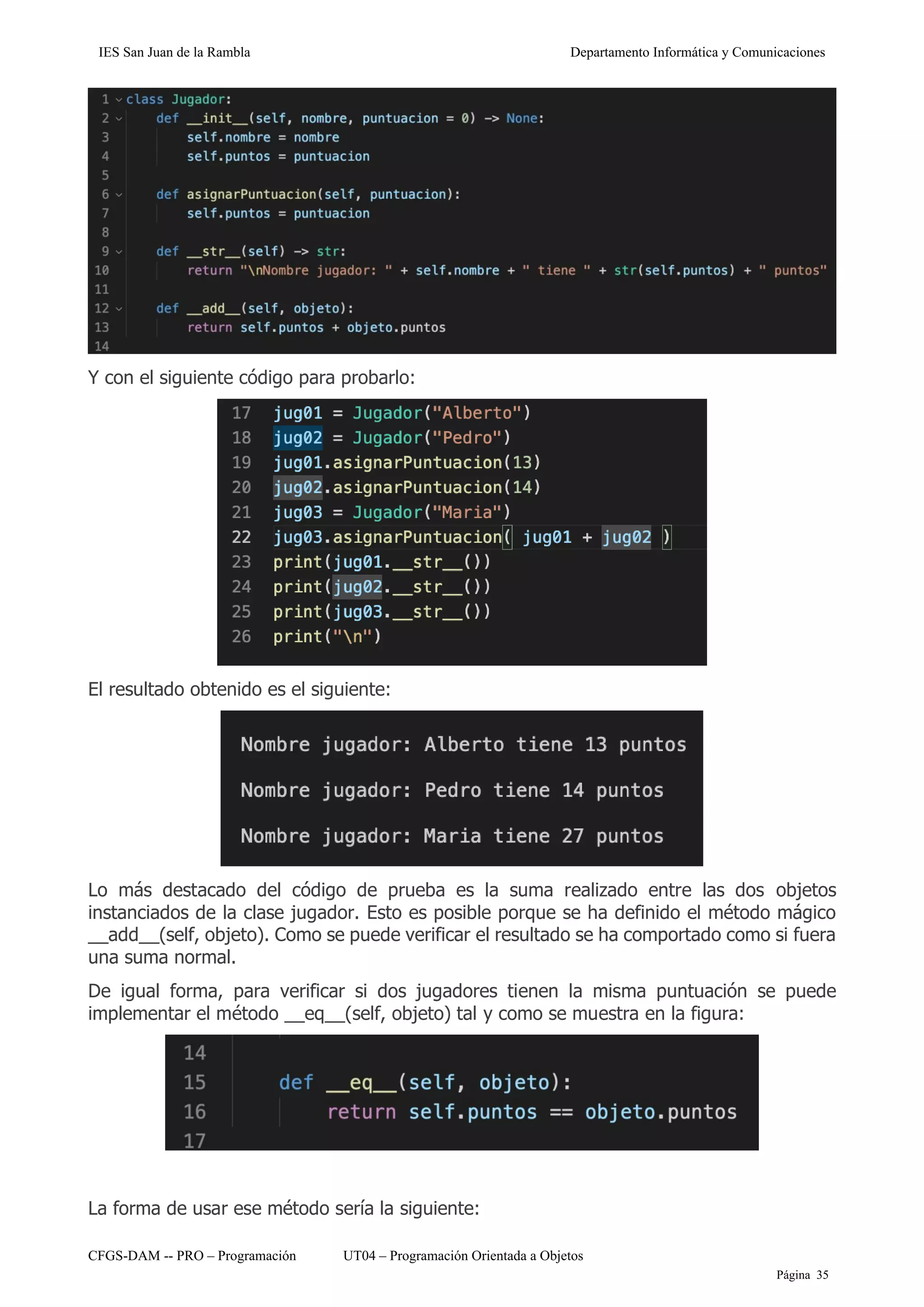 IES San Juan de la Rambla Departamento Informática y Comunicaciones
CFGS-DAM -- PRO – Programación UT04 – Programación Orientada a Objetos
Página 35
Y con el siguiente código para probarlo:
El resultado obtenido es el siguiente:
Lo más destacado del código de prueba es la suma realizado entre las dos objetos
instanciados de la clase jugador. Esto es posible porque se ha definido el método mágico
__add__(self, objeto). Como se puede verificar el resultado se ha comportado como si fuera
una suma normal.
De igual forma, para verificar si dos jugadores tienen la misma puntuación se puede
implementar el método __eq__(self, objeto) tal y como se muestra en la figura:
La forma de usar ese método sería la siguiente:
 