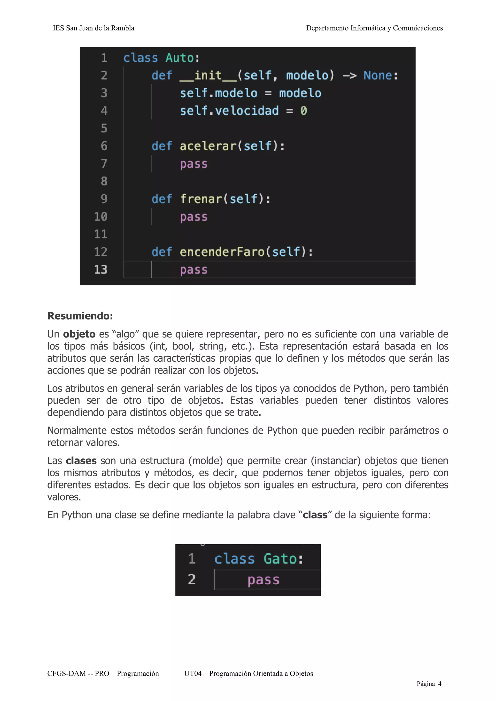 IES San Juan de la Rambla Departamento Informática y Comunicaciones
CFGS-DAM -- PRO – Programación UT04 – Programación Orientada a Objetos
Página 4
Resumiendo:
Un objeto es “algo” que se quiere representar, pero no es suficiente con una variable de
los tipos más básicos (int, bool, string, etc.). Esta representación estará basada en los
atributos que serán las características propias que lo definen y los métodos que serán las
acciones que se podrán realizar con los objetos.
Los atributos en general serán variables de los tipos ya conocidos de Python, pero también
pueden ser de otro tipo de objetos. Estas variables pueden tener distintos valores
dependiendo para distintos objetos que se trate.
Normalmente estos métodos serán funciones de Python que pueden recibir parámetros o
retornar valores.
Las clases son una estructura (molde) que permite crear (instanciar) objetos que tienen
los mismos atributos y métodos, es decir, que podemos tener objetos iguales, pero con
diferentes estados. Es decir que los objetos son iguales en estructura, pero con diferentes
valores.
En Python una clase se define mediante la palabra clave “class” de la siguiente forma:
 