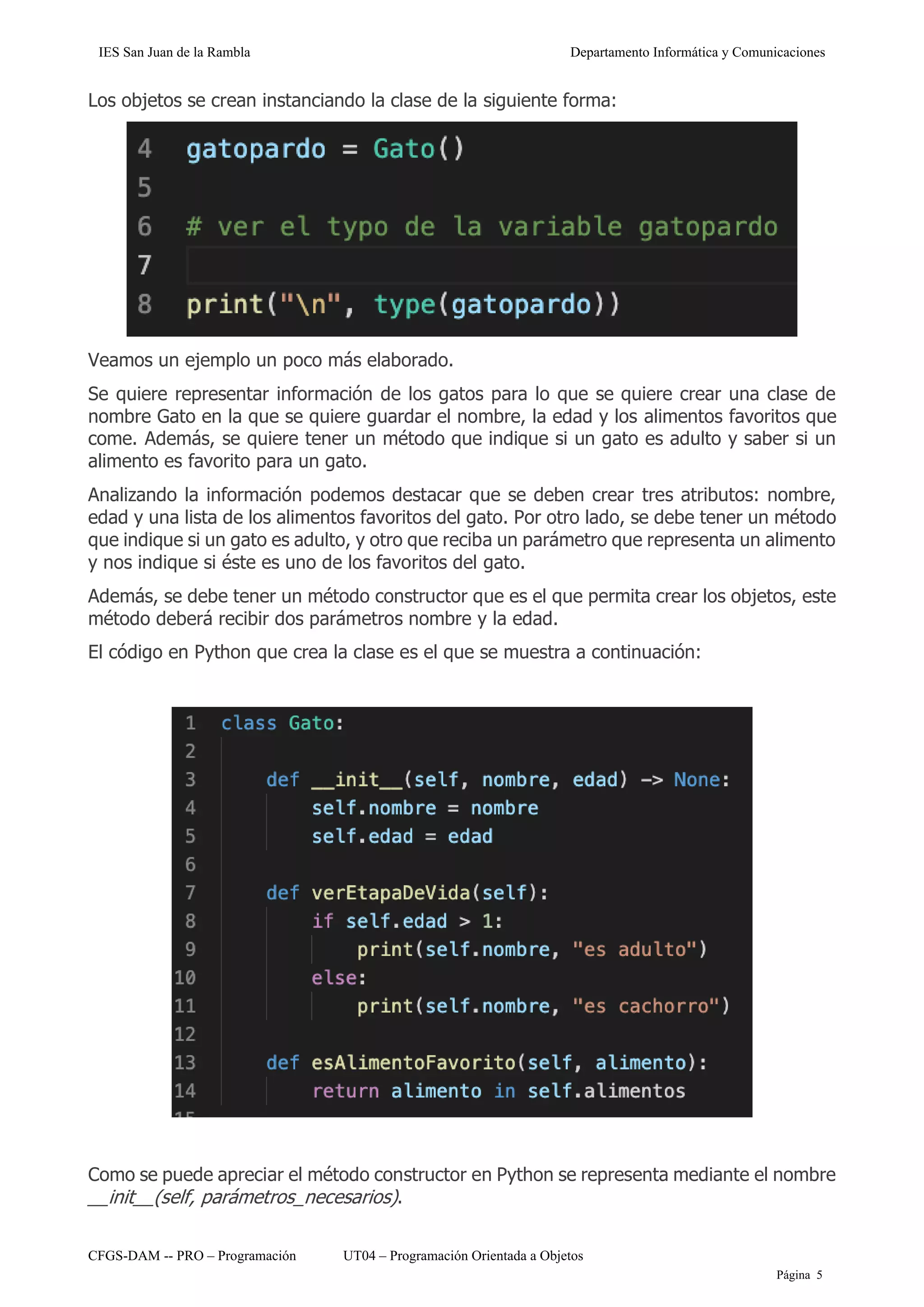 IES San Juan de la Rambla Departamento Informática y Comunicaciones
CFGS-DAM -- PRO – Programación UT04 – Programación Orientada a Objetos
Página 5
Los objetos se crean instanciando la clase de la siguiente forma:
Veamos un ejemplo un poco más elaborado.
Se quiere representar información de los gatos para lo que se quiere crear una clase de
nombre Gato en la que se quiere guardar el nombre, la edad y los alimentos favoritos que
come. Además, se quiere tener un método que indique si un gato es adulto y saber si un
alimento es favorito para un gato.
Analizando la información podemos destacar que se deben crear tres atributos: nombre,
edad y una lista de los alimentos favoritos del gato. Por otro lado, se debe tener un método
que indique si un gato es adulto, y otro que reciba un parámetro que representa un alimento
y nos indique si éste es uno de los favoritos del gato.
Además, se debe tener un método constructor que es el que permita crear los objetos, este
método deberá recibir dos parámetros nombre y la edad.
El código en Python que crea la clase es el que se muestra a continuación:
Como se puede apreciar el método constructor en Python se representa mediante el nombre
__init__(self, parámetros_necesarios).
 