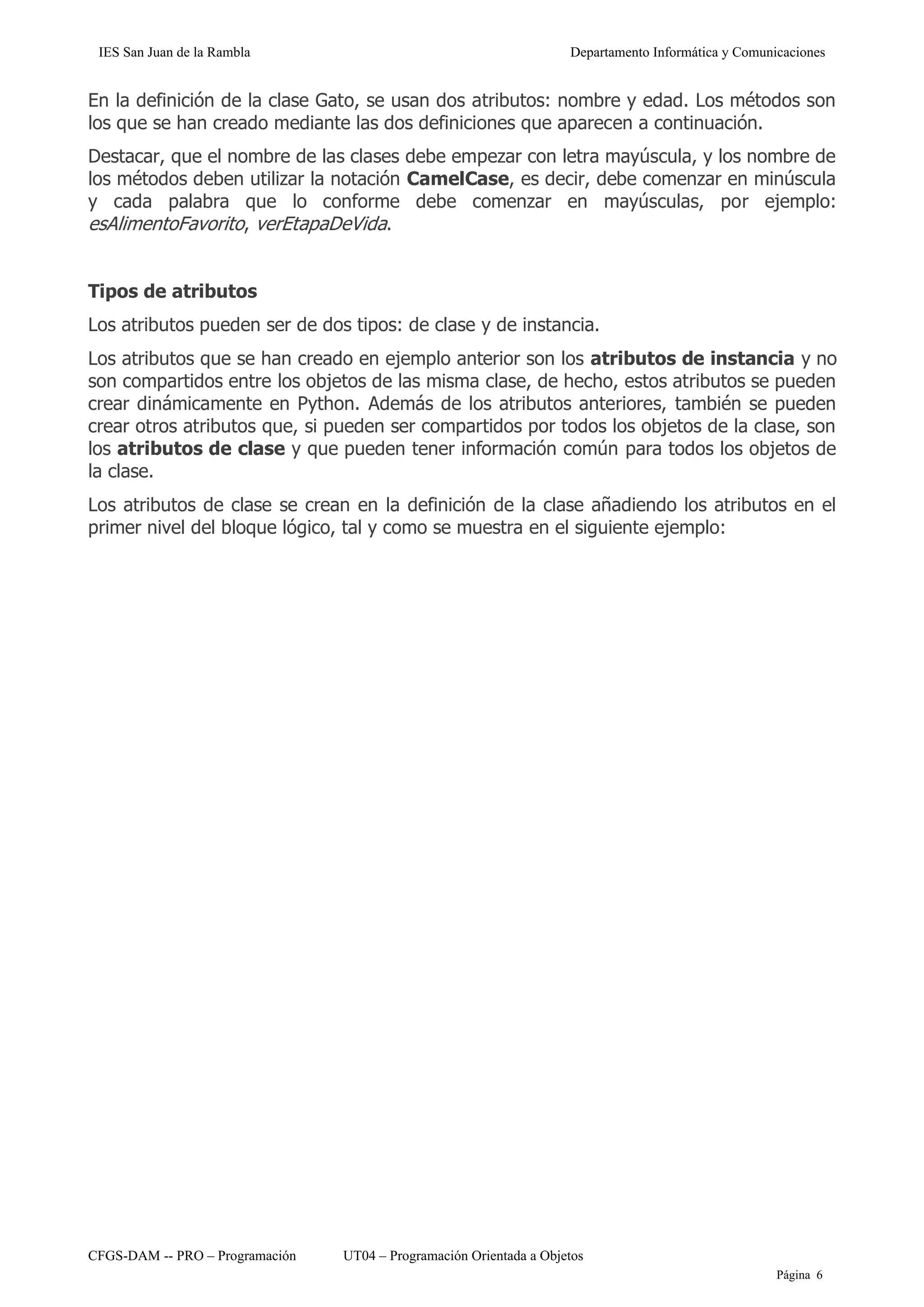 IES San Juan de la Rambla Departamento Informática y Comunicaciones
CFGS-DAM -- PRO – Programación UT04 – Programación Orientada a Objetos
Página 6
En la definición de la clase Gato, se usan dos atributos: nombre y edad. Los métodos son
los que se han creado mediante las dos definiciones que aparecen a continuación.
Destacar, que el nombre de las clases debe empezar con letra mayúscula, y los nombre de
los métodos deben utilizar la notación CamelCase, es decir, debe comenzar en minúscula
y cada palabra que lo conforme debe comenzar en mayúsculas, por ejemplo:
esAlimentoFavorito, verEtapaDeVida.
Tipos de atributos
Los atributos pueden ser de dos tipos: de clase y de instancia.
Los atributos que se han creado en ejemplo anterior son los atributos de instancia y no
son compartidos entre los objetos de las misma clase, de hecho, estos atributos se pueden
crear dinámicamente en Python. Además de los atributos anteriores, también se pueden
crear otros atributos que, si pueden ser compartidos por todos los objetos de la clase, son
los atributos de clase y que pueden tener información común para todos los objetos de
la clase.
Los atributos de clase se crean en la definición de la clase añadiendo los atributos en el
primer nivel del bloque lógico, tal y como se muestra en el siguiente ejemplo:
 