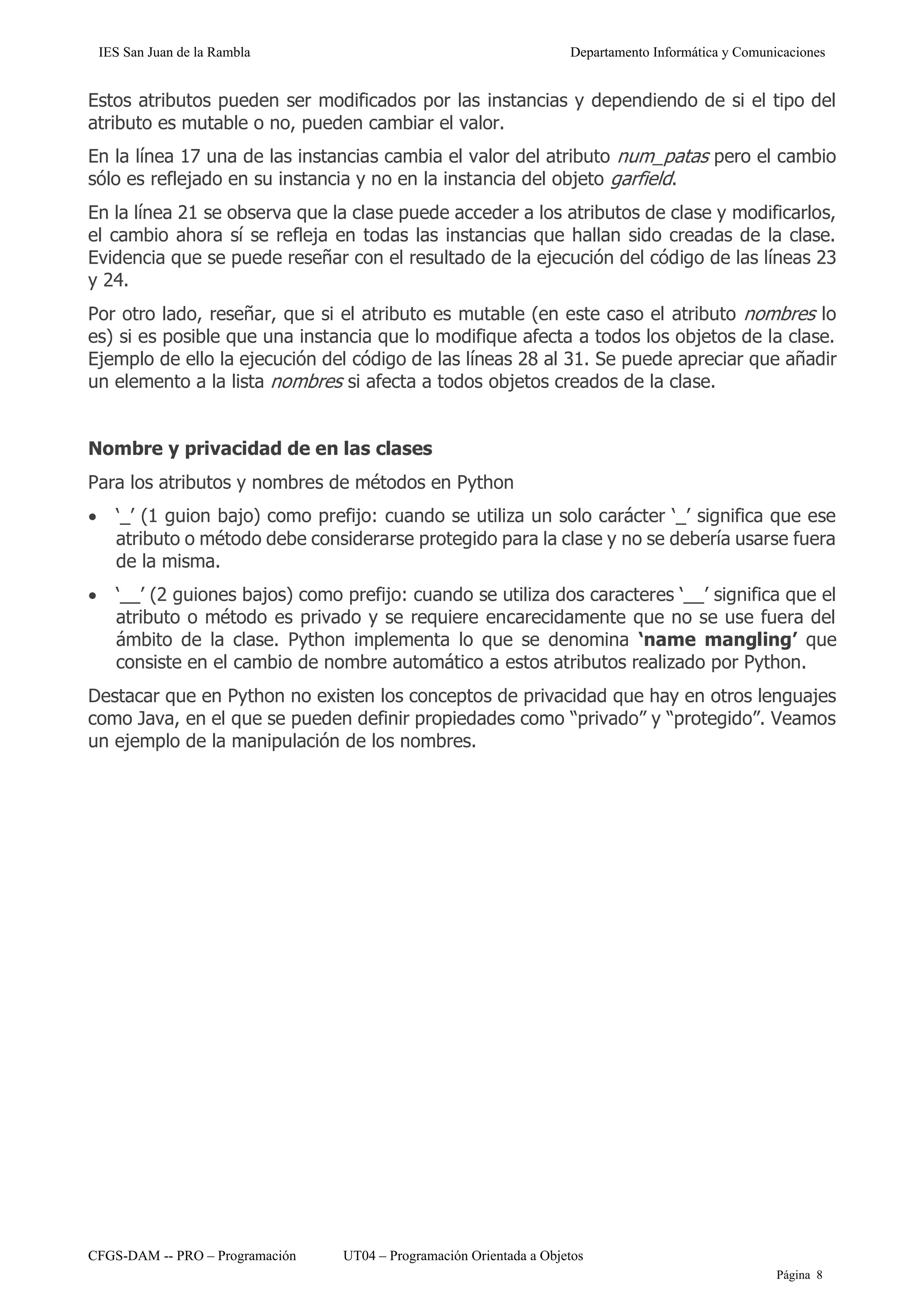 IES San Juan de la Rambla Departamento Informática y Comunicaciones
CFGS-DAM -- PRO – Programación UT04 – Programación Orientada a Objetos
Página 8
Estos atributos pueden ser modificados por las instancias y dependiendo de si el tipo del
atributo es mutable o no, pueden cambiar el valor.
En la línea 17 una de las instancias cambia el valor del atributo num_patas pero el cambio
sólo es reflejado en su instancia y no en la instancia del objeto garfield.
En la línea 21 se observa que la clase puede acceder a los atributos de clase y modificarlos,
el cambio ahora sí se refleja en todas las instancias que hallan sido creadas de la clase.
Evidencia que se puede reseñar con el resultado de la ejecución del código de las líneas 23
y 24.
Por otro lado, reseñar, que si el atributo es mutable (en este caso el atributo nombres lo
es) si es posible que una instancia que lo modifique afecta a todos los objetos de la clase.
Ejemplo de ello la ejecución del código de las líneas 28 al 31. Se puede apreciar que añadir
un elemento a la lista nombres si afecta a todos objetos creados de la clase.
Nombre y privacidad de en las clases
Para los atributos y nombres de métodos en Python
• ‘_’ (1 guion bajo) como prefijo: cuando se utiliza un solo carácter ‘_’ significa que ese
atributo o método debe considerarse protegido para la clase y no se debería usarse fuera
de la misma.
• ‘__’ (2 guiones bajos) como prefijo: cuando se utiliza dos caracteres ‘__’ significa que el
atributo o método es privado y se requiere encarecidamente que no se use fuera del
ámbito de la clase. Python implementa lo que se denomina ‘name mangling’ que
consiste en el cambio de nombre automático a estos atributos realizado por Python.
Destacar que en Python no existen los conceptos de privacidad que hay en otros lenguajes
como Java, en el que se pueden definir propiedades como “privado” y “protegido”. Veamos
un ejemplo de la manipulación de los nombres.
 
