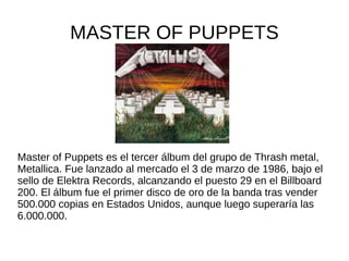 MASTER OF PUPPETS




Master of Puppets es el tercer álbum del grupo de Thrash metal,
Metallica. Fue lanzado al mercado el 3 de marzo de 1986, bajo el
sello de Elektra Records, alcanzando el puesto 29 en el Billboard
200. El álbum fue el primer disco de oro de la banda tras vender
500.000 copias en Estados Unidos, aunque luego superaría las
6.000.000.
 