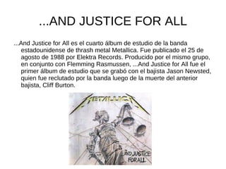 ...AND JUSTICE FOR ALL
...And Justice for All es el cuarto álbum de estudio de la banda
   estadounidense de thrash metal Metallica. Fue publicado el 25 de
   agosto de 1988 por Elektra Records. Producido por el mismo grupo,
   en conjunto con Flemming Rasmussen, ...And Justice for All fue el
   primer álbum de estudio que se grabó con el bajista Jason Newsted,
   quien fue reclutado por la banda luego de la muerte del anterior
   bajista, Cliff Burton.
 