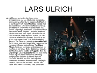 LARS ULRICH
Lars Ulrich es un músico danés conocido
   principalmente por ser el baterista, compositor,
   cofundador y colíder (junto a James Hetfield) de
   la banda de thrash metal Metallica. Nacido el 26
   de diciembre de 1963 en Gentofte (Dinamarca),
   en el seno de una familia de clase media-alta.
   Siendo un prodigio de tenis en su juventud, Ulrich
   se trasladó a Los Ángeles, California, a la edad
   de dieciséis años para seguir con su educación,
   pero en vez de seguir jugando al tenis, decidió
   dedicarse a la batería. Después de publicar un
   anuncio en un periódico local de Los Angeles
   llamado The Recycler, conoció a James Hetfield.
   Su forma de tocar es muy variada, y va desde los
   ritmos sencillos de rock del disco The Black
   Album, hasta las complejas y rápidas partes en
   muchos de los temas de los discos más pesados
   de Metallica, como Master of Puppets, Ride the
   Lightning o ...And Justice for All (en este último
   realiza algunos de los ritmos más difíciles y
   complejos de todos los que tiene el grupo,
   utilizando medidas extrañas de compases,
   rebotes en tambores, dobles bombos complejos,
   baterías inversas con extraños cambios para
   pasar a las bases comúnes y lujos en tiempos
 