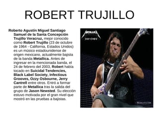 ROBERT TRUJILLO
Roberto Agustín Miguel Santiago
  Samuel de la Santa Concepción
  Trujillo Veracruz, mejor conocido
  como Robert Trujillo (23 de octubre
  de 1964 - California, Estados Unidos)
  es un músico estadounidense de
  origen mexicano, actualmente bajista
  de la banda Metallica. Antes de
  ingresar en la mencionada banda, el
  24 de febrero del 2003, Robert había
  tocado en Suicidal Tendencies,
  Black Label Society, Infectious
  Grooves, Ozzy Osbourne, Jerry
  Cantrell entre otros. Entró a formar
  parte de Metallica tras la salida del
  grupo de Jason Newsted. Su elección
  estuvo motivada por el gran nivel que
  mostró en las pruebas a bajistas.
 