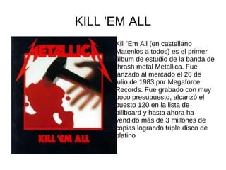 KILL 'EM ALL
      Kill 'Em All (en castellano
      Matenlos a todos) es el primer
      álbum de estudio de la banda de
      thrash metal Metallica. Fue
      lanzado al mercado el 26 de
      julio de 1983 por Megaforce
      Records. Fue grabado con muy
      poco presupuesto, alcanzó el
      puesto 120 en la lista de
      billboard y hasta ahora ha
      vendido más de 3 millones de
      copias logrando triple disco de
      platino
 