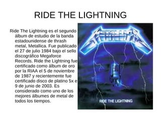 RIDE THE LIGHTNING
Ride The Lightning es el segundo
  álbum de estudio de la banda
  estadounidense de thrash
  metal, Metallica. Fue publicado
  el 27 de julio 1984 bajo el sello
  discográfico Megaforce
  Records. Ride the Lightning fue
  certificado como álbum de oro
  por la RIAA el 5 de noviembre
  de 1987 y recientemente fue
  certificado disco de platino 5x el
  9 de junio de 2003. Es
  considerado como uno de los
  mejores álbumes de metal de
  todos los tiempos.
 