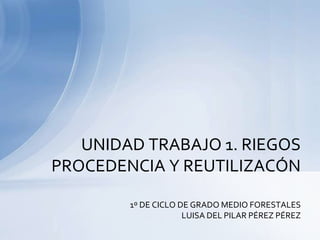 UNIDAD TRABAJO 1. RIEGOS
PROCEDENCIA Y REUTILIZACÓN

        1º DE CICLO DE GRADO MEDIO FORESTALES
                     LUISA DEL PILAR PÉREZ PÉREZ
 