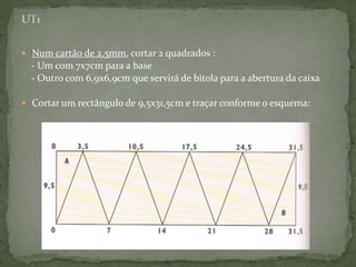 UT1Num cartão de 2,5mm, cortar 2 quadrados :    - Um com 7x7cm para a base    - Outro com 6,9x6,9cm que servirá de bitola para a abertura da caixaCortar um rectângulo de 9,5x31,5cm e traçar conforme o esquema:
