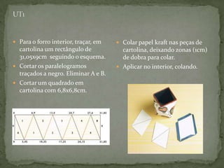 UT1Para o forro interior, traçar, em cartolina um rectângulo de 31,05x9cm  seguindo o esquema.Cortar os paralelogramos traçados a negro. Eliminar A e B. Cortar um quadrado em cartolina com 6,8x6,8cm.Colar papel kraft nas peças de cartolina, deixando zonas (1cm) de dobrapara colar.Aplicar no interior, colando.