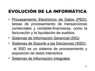 EVOLUCIÓN DE LA INFORMÁTICA Procesamiento Electrónico de Datos (PED):  t areas de procesamiento de transacciones comerciales y contable-financieras, como la facturación y la liquidación de sueldos.  Sistemas de Información Gerencial (SIG)   Sistemas de Soporte a las Decisiones (SSD): el SSD es un sistema de procesamiento y exposición de datos interactiva   Sistemas de Información Integrales 