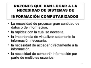 RAZONES QUE DAN LUGAR A LA NECESIDAD DE SISTEMAS DE INFORMACIÓN COMPUTARIZADOS   L a necesidad de procesar gran cantidad de datos o de información,  la rapidez con la cual se necesita,  l a importancia de visualizar solamente la información necesaria ,   la necesidad  de acceder directamente a la información, la necesidad de compartir información por parte de múltiples usuarios.  