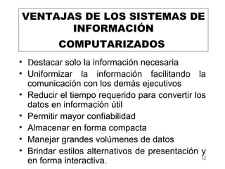 VENTAJAS DE LOS SISTEMAS DE  INFORMACIÓN  COMPUTARIZADOS   D estacar solo la información necesaria Uniformizar la información facilitando la comunicación con los demás ejecutivos Reducir el tiempo requerido para convertir los datos en información útil Permitir mayor confiabilidad Almacenar en forma compacta  Manejar grandes volúmenes de datos Brindar estilos alternativos de presentación y en forma interactiva.  