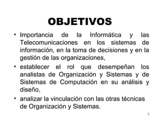 OBJETIVOS   Importancia de la Informática y las Telecomunicaciones en los sistemas de información, en la toma de decisiones y en la gestión de las organizaciones,  establecer el rol que desempeñan los analistas de Organización y Sistemas y de Sistemas de Computación en su análisis y diseño,  analizar la vinculación con las otras técnicas de Organización y Sistemas.   