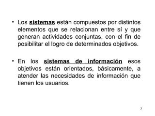 Los  sistemas  están compuestos por distintos elementos que se relacionan entre sí y que generan actividades conjuntas, con el fin de posibilitar el logro de determinados objetivos. En los  sistemas de información  esos objetivos están orientados, básicamente, a atender las necesidades de información que tienen los usuarios. 