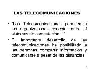 LAS TELECOMUNICACIONES   “ Las   Telecomunicaciones permiten a las organizaciones conectar entre sí sistemas de computación…”  El importante desarrollo de las telecomunicaciones ha posibilita do  a las personas compartir información y comunicarse a pesar de las distancias.   