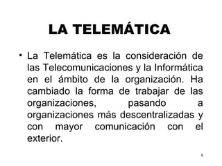 LA TELEMÁTICA   La Telemática es la consideración de las Telecomunicaciones y la Informática en el ámbito de la organización. H a  cambiado la forma de trabajar de las organizaciones, pasando a organizaciones más descentralizadas y con mayor  comunicación con el exterior. 