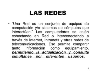 LAS REDES   “ Una Red es un conjunto de equipos de computación y/o sistemas de cómputos que interactúan.” Las computadoras se están conectando en Red o interconectando a través de Internet, Intranets y otras redes de telecomunicaciones. Eso permite compartir tanto información como equipamiento,  permitiendo la actualización y consulta simultánea por diferentes usuarios.     