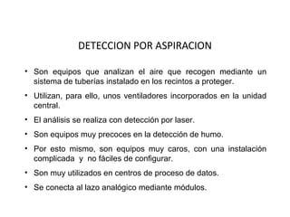 DETECCION POR ASPIRACION

• Son equipos que analizan el aire que recogen mediante un
  sistema de tuberías instalado en los recintos a proteger.
• Utilizan, para ello, unos ventiladores incorporados en la unidad
  central.
• El análisis se realiza con detección por laser.
• Son equipos muy precoces en la detección de humo.
• Por esto mismo, son equipos muy caros, con una instalación
  complicada y no fáciles de configurar.
• Son muy utilizados en centros de proceso de datos.
• Se conecta al lazo analógico mediante módulos.
 