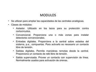 MODULOS
• Se utilizan para ampliar las capacidades de las centrales analógicas.
• Clases de módulos:
    • Aislador. Utilizado en los lazos para su protección contra
      cortocircuitos.
    • Convencional. Proporciona una o más zonas para instalar
      detectores convencionales.
    • Entradas digitales. Proporciona a la central sobre estados del
      sistema, p.e., compuertas. Para activarlo es necesario un contacto
      libre de tensión.
    • Salidas digitales. Permite maniobras remotas desde la central.
      Proporciona un contacto de relé libre de tensión.
    • Salida supervisada. Provee un contacto con supervisión de línea.
      Normalmente usados para activación de sirenas.
 