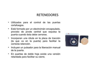 RETENEDORES
• Utilizados para el control de las puertas
  cortafuegos.
• Está formado por un electroimán encapsulado,
  provisto de pivote central que expulsa la
  puerta cuando ésta debe cerrarse.
• Incorporan una rótula en la placa de tracción
  (la que va en la puerta) para facilitar la
  correcta retención.
• Incluyen un pulsador para la liberación manual
  de la puerta.
• En puertas de doble hoja existe una versión
  retardada para facilitar su cierre.
 