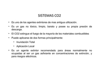 SISTEMAS CO2
• Es uno de los agentes extintores de mas antigua utilización.
• Es un gas no tóxico, limpio, barato y posee su propia presión de
  descarga.
• El CO2 extingue el fuego de la mayoría de los materiales combustibles
• Puede aplicarse de dos formas principalmente:
    • Inundación Total
    • Aplicación Local
• Es un agente extintor recomendado para áreas normalmente no
  ocupadas al ser un gas asfixiante en concentraciones de extinción, y
  para riesgos eléctricos.
 
