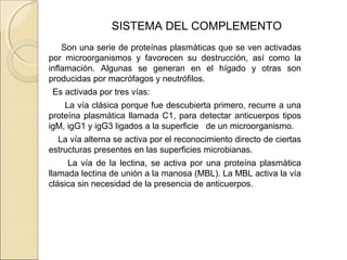 SISTEMA DEL COMPLEMENTO
Son una serie de proteínas plasmáticas que se ven activadas
por microorganismos y favorecen su destrucción, así como la
inflamación. Algunas se generan en el hígado y otras son
producidas por macrófagos y neutrófilos.
Es activada por tres vías:
La vía clásica porque fue descubierta primero, recurre a una
proteína plasmática llamada C1, para detectar anticuerpos tipos
igM, igG1 y igG3 ligados a la superficie de un microorganismo.
La vía alterna se activa por el reconocimiento directo de ciertas
estructuras presentes en las superficies microbianas.
La vía de la lectina, se activa por una proteína plasmática
llamada lectina de unión a la manosa (MBL). La MBL activa la vía
clásica sin necesidad de la presencia de anticuerpos.
 