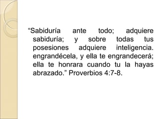 “Sabiduría ante todo; adquiere
sabiduría; y sobre todas tus
posesiones adquiere inteligencia.
engrandécela, y ella te engrandecerá;
ella te honrara cuando tu la hayas
abrazado.” Proverbios 4:7-8.
 