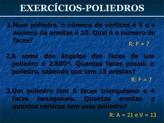 EXERCÍCIOS-POLIEDROS Num poliedro, o número de vértices é 5 e o número de arestas é 10. Qual é o número de faces? 3.Um poliedro tem 6 faces triangulares e 4 faces hexagonais. Quantas arestas e quantos vértices tem esse poliedro? 2.A soma dos ângulos das faces de um poliedro é 2.880º. Quantas faces possui o poliedro, sabendo que tem 15 arestas? R: F = 7 R: A = 21 e V = 13 R: F = 7 