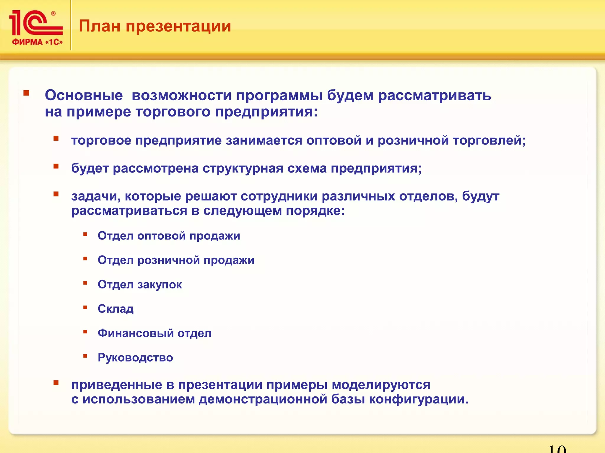 10 
План презентации 
 Основные возможности программы будем рассматривать 
на примере торгового предприятия: 
 торговое предприятие занимается оптовой и розничной торговлей; 
 будет рассмотрена структурная схема предприятия; 
 задачи, которые решают сотрудники различных отделов, будут 
рассматриваться в следующем порядке: 
 Отдел оптовой продажи 
 Отдел розничной продажи 
 Отдел закупок 
 Склад 
 Финансовый отдел 
 Руководство 
 приведенные в презентации примеры моделируются 
с использованием демонстрационной базы конфигурации. 
 