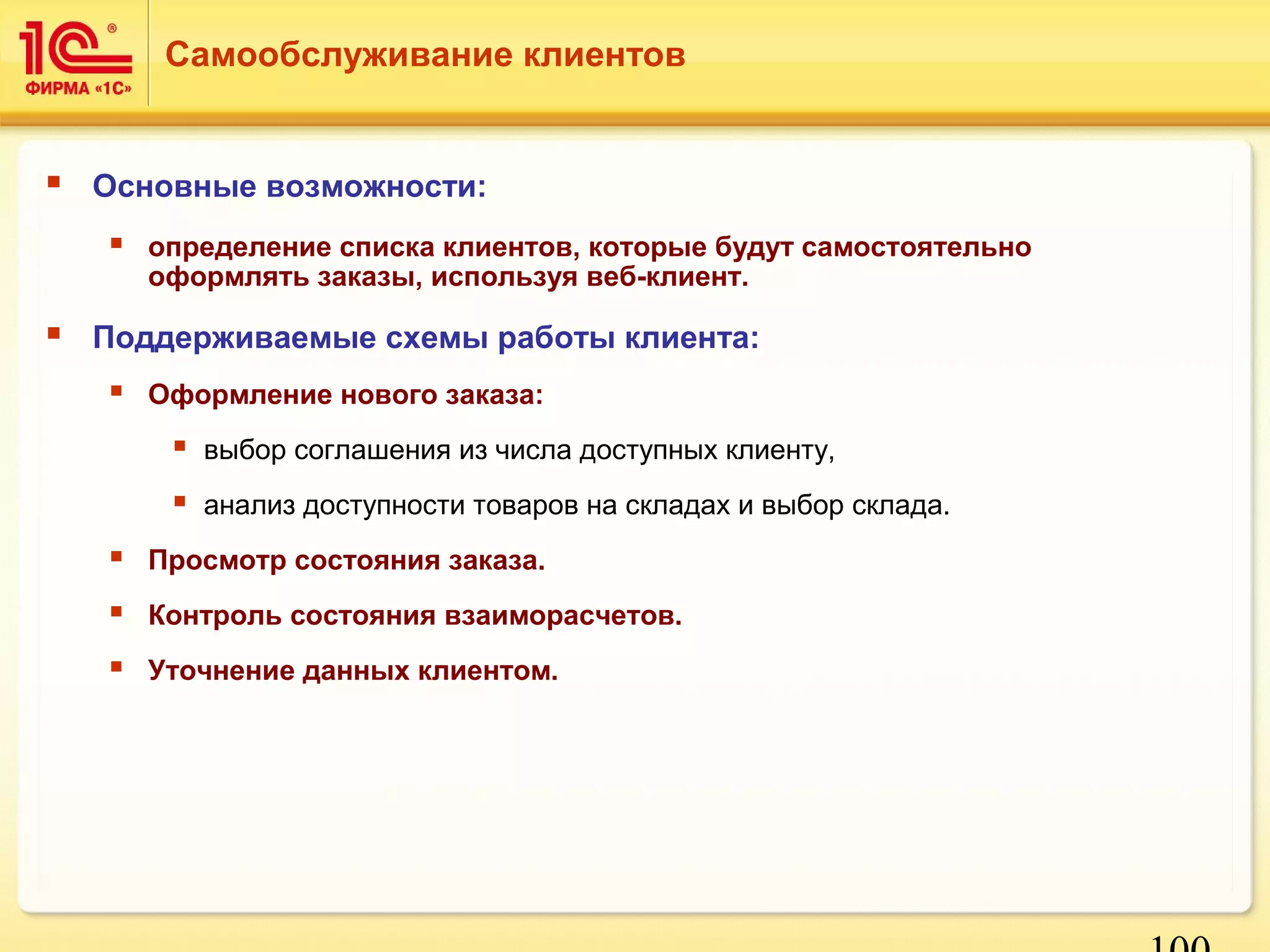 100 
Самообслуживание клиентов 
 Основные возможности: 
 определение списка клиентов, которые будут самостоятельно 
оформлять заказы, используя веб-клиент. 
 Поддерживаемые схемы работы клиента: 
 Оформление нового заказа: 
 выбор соглашения из числа доступных клиенту, 
 анализ доступности товаров на складах и выбор склада. 
 Просмотр состояния заказа. 
 Контроль состояния взаиморасчетов. 
 Уточнение данных клиентом. 
 